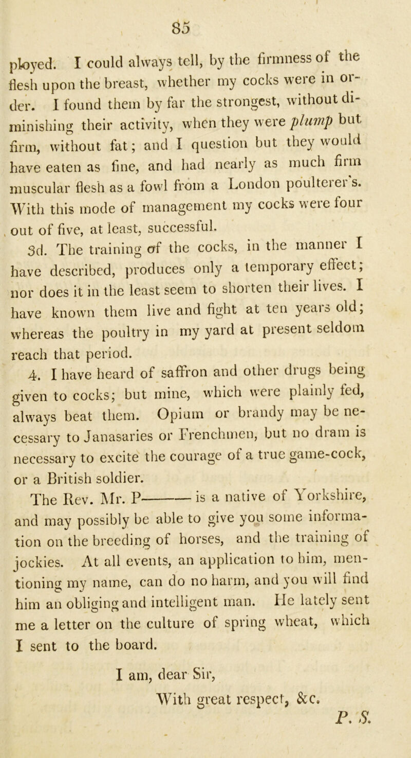 ployed. I could always tell, by the firmness of the flesh upon the breast, whether my cocks were in or- der. I found them by far the strongest, without di- minishing their activity, when they were plump but firm, without fat; and I question but they would have eaten as fine, and had nearly as much fiim muscular flesh as a fowl from a London poulteiei s. With this mode of management my cocks were lour , out of five, at least, successful. 3d. The training of the cocks, in the manner I have described, produces only a tempoiaiy effect, nor does it in the least seem to shorten theii lives. I have known them live and fight at ten years old; whereas the poultry in my yard at piesent seldom reach that period. 4. I have heard of saffron and other drugs being given to cocks; but mine, which were plainly fed, always beat them. Opium or brandy may be ne- cessary to Janasaries or Frenchmen, but no diam is necessary to excite the courage ol a true game-cock, or a British soldier. The Bev. ]\Ir. P* is a native ol L oi kshne, and may possibly be able to give you some infoi illa- tion on the breeding of horses, and the training of jockies. At all events, an application to him, men- tioning my name, can do no harm, and you will find him an obliging and intelligent man. He lately sent me a letter on the culture of spring wheat, which I sent to the board. I am, dear Sir, With great respect, &c« P. S.