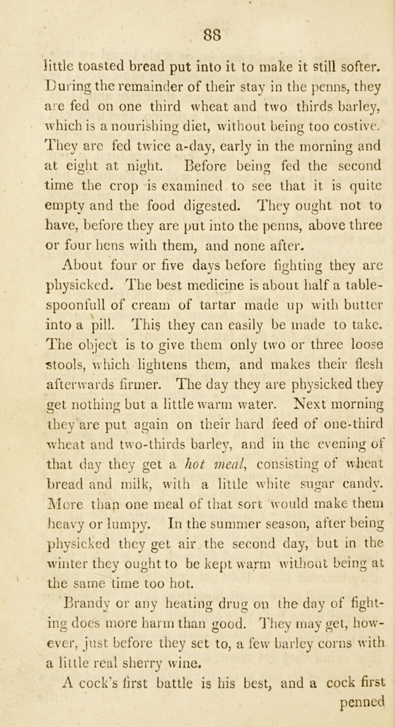 little toasted bread put into it to make it still softer. During the remainder of their stay in the penns, they are fed on one third wheat and two thirds barley, which is a nourishing diet, without being too costive. They are fed twice a-day, early in the morning and at eisflit at night. Before beina; fed the second time the crop is examined to see that it is quite empty and the food digested. They ought not to have, before they are put into the penns, above three or four hens with them, and none after. About four or five days before fighting they are physicked. The best medicine is about half a table- spoonfull of cream of tartar made up with butter into a pill. This they can easily be made to take. The object is to give them only two or three loose stools, which lightens them, and makes their flesh afterwards firmer. The day they are physicked they get nothing but a little warm water. Next morning they are put again on their hard feed of one-third wheat and two-thirds barley, and in the evening of that day they get a hot meal, consisting of wheat bread and milk, with a little white sugar candv. More than one meal of that sort would make them heavy or lumpy. In the summer season, after being physicked they get air the second day, but in the winter they ought to be kept warm without being at the same time too hot. Brandy or any heating drug on the day of fight- ing does more harm than good. They may get, how- ever, just before they set to, a few barley corns with a little real sherry wine. A cock's first battle is his best, and a cock first penned