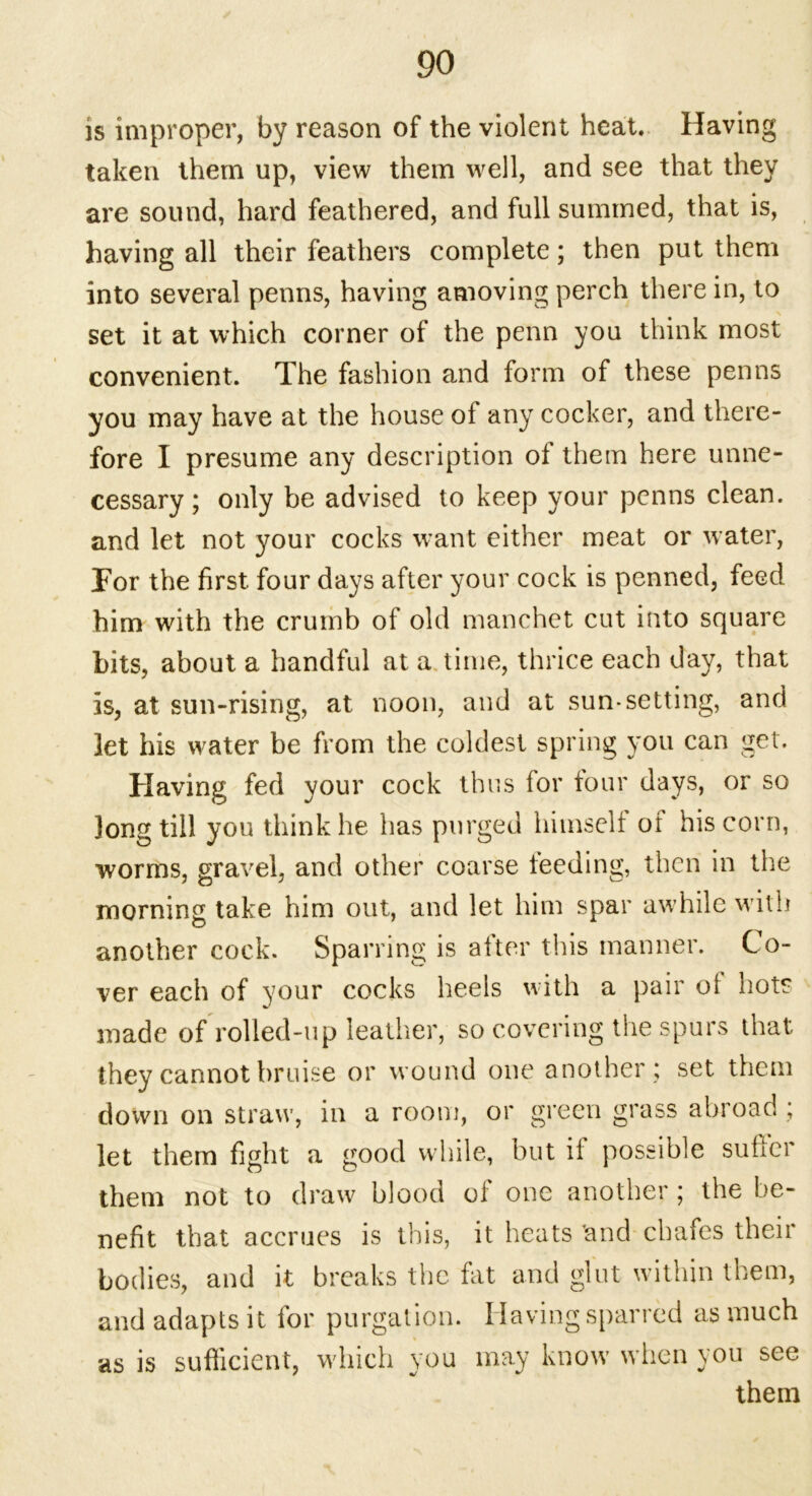 is improper, by reason of the violent heat. Having taken them up, view them well, and see that they are sound, hard feathered, and full summed, that is, having all their feathers complete; then put them into several penns, having amoving perch there in, to set it at which corner of the penn you think most convenient. The fashion and form of these penns you may have at the house of any cocker, and there- fore I presume any description of them here unne- cessary; only be advised to keep your penns clean, and let not your cocks want either meat or water, For the first four days after your cock is penned, feed him with the crumb of old manchet cut into square bits, about a handful at a time, thrice each day, that is, at sun-rising, at noon, and at sun-setting, and let his water be from the coldest spring you can get. Having fed your cock thus for four days, or so long till you think he has purged himself of his corn, worms, gravel, and other coarse feeding, then in the morning take him out, and let him spar awhile with another cock. Sparring is after this manner. Co- ver each of your cocks heels with a pair oi hots made of rolled-up leather, so covering the spurs that they cannot bruise or wound one another ; set them down on straw, in a room, or green grass abroad ; let them fight a good while, but it possible suffer them not to draw blood of one another; the be- nefit that accrues is this, it heats 'and chafes their bodies, and it breaks the fat and glut within them, and adapts it for purgation. Having sparred as much as is sufficient, which you may know when you see them