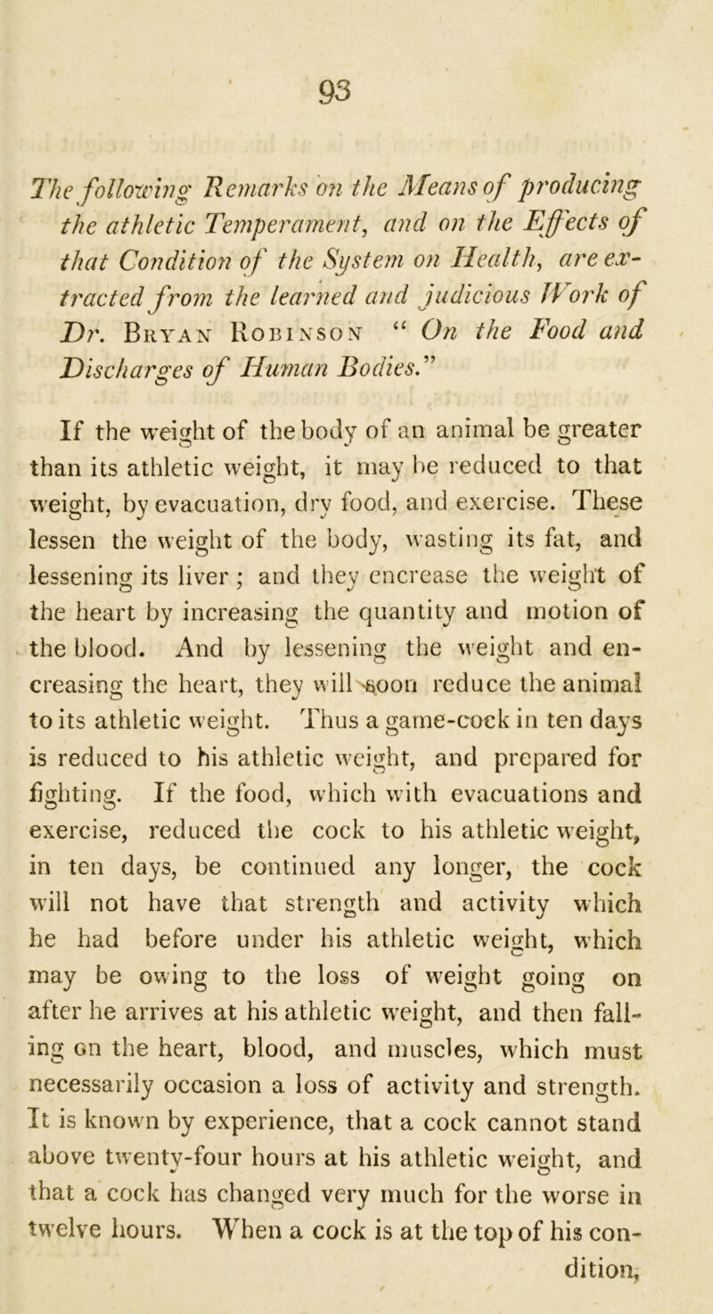 The following Remarks bn the Means of producing the athletic Temperament, and on the Effects of that Condition of the System on Health, are ex- tracted from the learned and judicious II ork of Dr. Bryan Robinson “ On the Food and Discharges of Human Bodies.” If the weight of the body of an animal be greater than its athletic weight, it may be reduced to that weight, by evacuation, dry food, and exercise. These lessen the weight of the body, wasting its fat, and lessening its liver; and they encrease the weight of the heart by increasing the quantity and motion of the blood. And by lessening the weight and en- creasing the heart, they will -soon reduce the animal to its athletic weight. Thus a game-cock in ten days is reduced to his athletic weight, and prepared for fighting. If the food, which with evacuations and exercise, reduced the cock to his athletic weight, in ten days, be continued any longer, the cock will not have that strength and activity which he had before under his athletic weight, which may be owing to the loss of weight going on after he arrives at his athletic weight, and then fall- ing on the heart, blood, and muscles, which must necessarily occasion a loss of activity and strength. It is known by experience, that a cock cannot stand above twenty-four hours at his athletic weight, and that a cock has changed very much for the worse in twelve hours. When a cock is at the top of his con- dition.