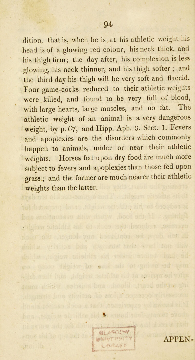 94 dition, that is, when he is at his athletic weight his head is of a glowing red colour, his neck thick, and his thigh firm; the day after, his complexion is less glowing, his neck thinner, and his thigh softer; and o O7 ^ the third day his thigh will be very soft and flaccid. Four <fame-cocks reduced to their athletic weights C> were killed, and found to be very full of blood, with large hearts, large muscles, and no fat. 1 he athletic weight of an animal is a very dangerous weight, by p. 67, and Hipp. Aph. 3. Sect. 1. fevers and apoplexies are the disorders which commonly happen to animals, under or near their athletic weights. Horses fed upon dry food are much more subject to fevers and apoplexies than those fed upon grass ; and the former are much nearer their athletic weights than the latter. / f I & >< \ ' I it y*. 1 APPEN-