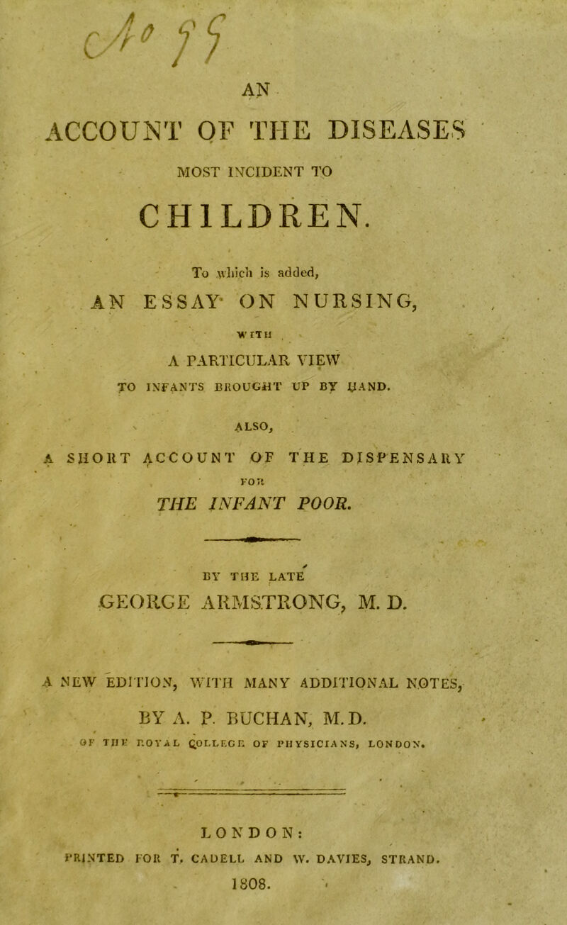 AN ACCOUNT OF THE DISEASES MOST IMCIDENT TO CHILDREN. # To which is added, AN ESSAY- ON NURSING, WITH A PARTICULAR VIEW 4 TO INFANTS BROUGHT UP BY HAND, v ALSO, A SHORT ACCOUNT OF THE DISPENSARY FOJl THE INFANT POOR. * BY THE LATE ' f GEORGE ARMSTRONG, M. D. A NEW EDITION, WITH MANY ADDITIONAL NOTES, BY A. P. BUCHAN, M.D. OF TJ1E r.OYAL QOLLF.GK OF PHYSICIANS, LONDON. LONDON: PRINTED FOR T. CADELL AND \V. DAVIES, STRAND. 1808.