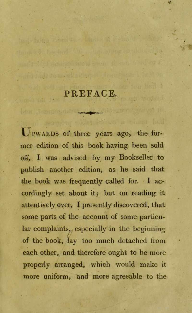 PREFACE. LJ PWARDS of three years ago, the for- mer edition of this book having been sold off, I was advised by my Bookseller to publish another edition, as he said that s the book was frequently called for. I ac- cordingly set about it; but on reading it attentively over, I presently discovered, that some parts of the account of some particu- lar complaints, especially in the beginning u of the book, lay too much detached from \ i each other, and therefore ought to be more properly arranged, which would make it more uniform, and more agreeable to the