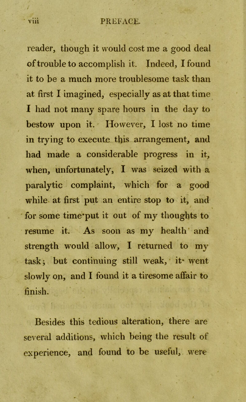 reader, though it would cost me a good deal of trouble to accomplish it. Indeed, I found it to be a much more troublesome task than at first I imagined, especially as at that time I had not many spare hours in the day to bestow upon it. However, I lost no time in trying to execute this arrangement, and had made a considerable progress in it, when, unfortunately, I was seized with a paralytic complaint, which for a good while at first put an entire stop to it, and for some time’put it out of my thoughts to resume it. As soon as my health ’ and strength would allow, I returned to my task; but continuing still weak, it* went slowly on, and I found it a tiresome affair to finish. Besides this tedious alteration, there are several additions, which being the result of experience, and found to be useful, were