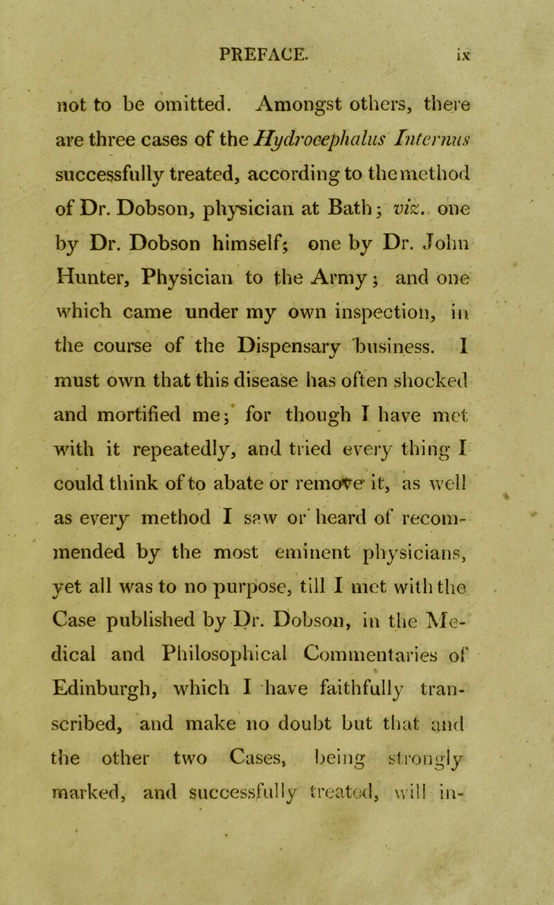 not to be omitted. Amongst others, there are three cases of the Hydrocephalus Interims successfully treated, according to the method of Dr. Dobson, physician at Bath 3 viz. one by Dr. Dobson himself; one by Dr. John Hunter, Physician to the Army; and one which came under my own inspection, in the course of the Dispensary business. I must own that this disease has often shocked and mortified me; for though I have met with it repeatedly, and tried every thing I could think of to abate or remote it, as well as every method I saw or heard of recom- mended by the most eminent physicians, yet all was to no purpose, till I met with the Case published by Dr. Dobson, in the Me- dical and Philosophical Commentaries of Edinburgh, which I have faithfully tran- scribed, and make no doubt but that and the other two Cases, being strongly marked, and successfully treated, will in-