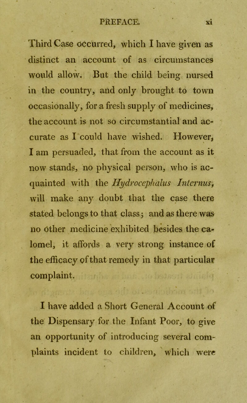 Third Case occurred, which I have given as distinct an account of as circumstances would allow. But the child being nursed in the country, and only brought to town occasionally, for a fresh supply of medicines, the account is not so circumstantial and ac- curate as I could have wished. However, I am persuaded, that from the account as it now stands, no physical person, who is ac- quainted with the Hydrocephalus Interims, will make any doubt that the case there stated belongs to that class; and as there was no other medicine exhibited besides the ca- lomel, it affords a very strong instance of the efficacy of that remedy in that particular complaint. I have added a Short General Account of the Dispensary for the Infant Poor, to give an opportunity of introducing several com- plaints incident to children, which were