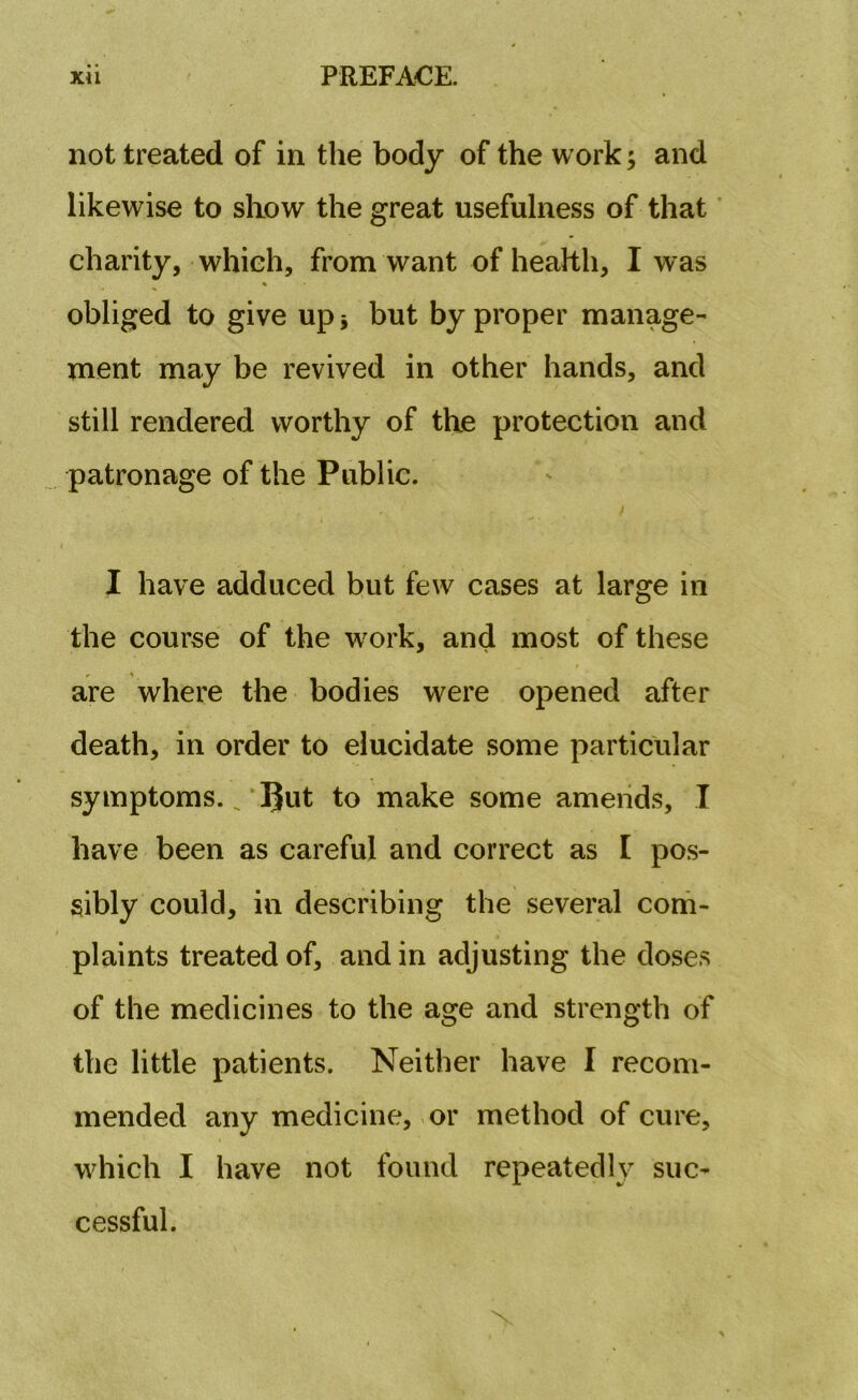 not treated of in the body of the work; and likewise to show the great usefulness of that charity, which, from want of health, I was obliged to give up -9 but by proper manage- ment may be revived in other hands, and still rendered worthy of the protection and patronage of the Public. I have adduced but few cases at large in the course of the work, and most of these are where the bodies were opened after death, in order to elucidate some particular symptoms. _ ljut to make some amends, I have been as careful and correct as I pos- sibly could, in describing the several com- plaints treated of, and in adjusting the doses of the medicines to the age and strength of the little patients. Neither have I recom- mended any medicine, or method of cure, which I have not found repeatedly suc- cessful.