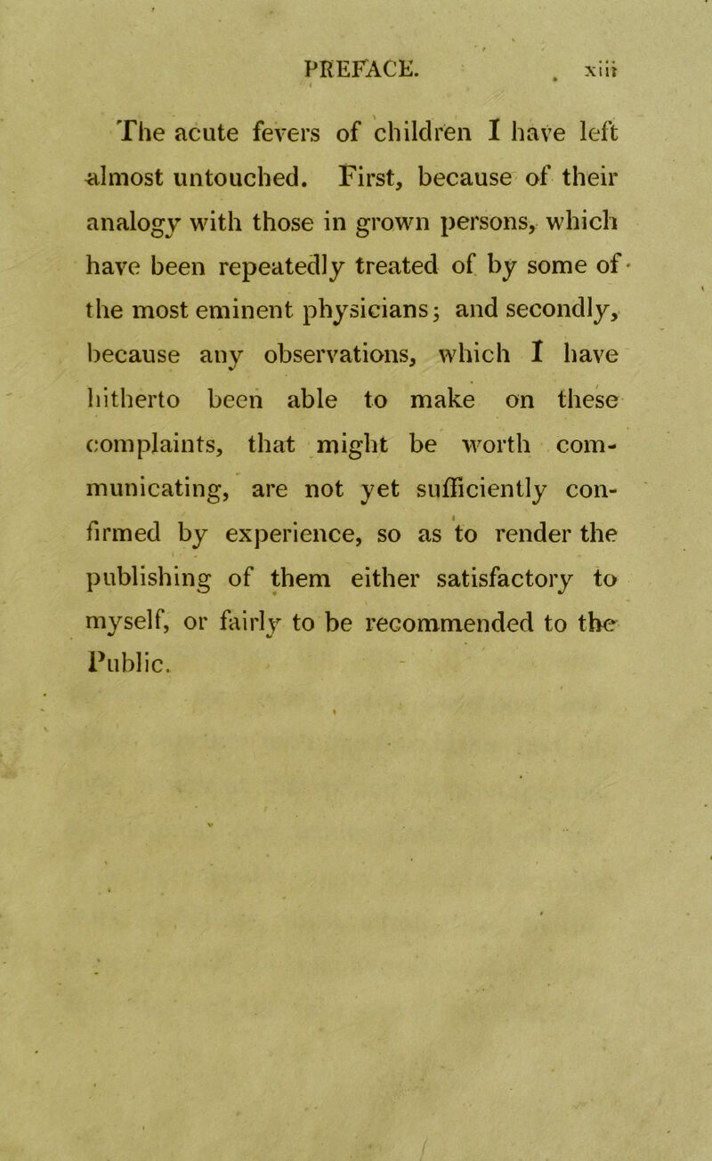 The acute fevers of children I have left almost untouched. First, because of their analogy with those in grown persons, which have been repeatedly treated of by some of • the most eminent physicians; and secondly, because any observations, which I have hitherto been able to make on these complaints, that might be worth com- municating, are not yet sufficiently con- firmed by experience, so as to render the publishing of them either satisfactory to myself, or fairly to be recommended to the Public. /