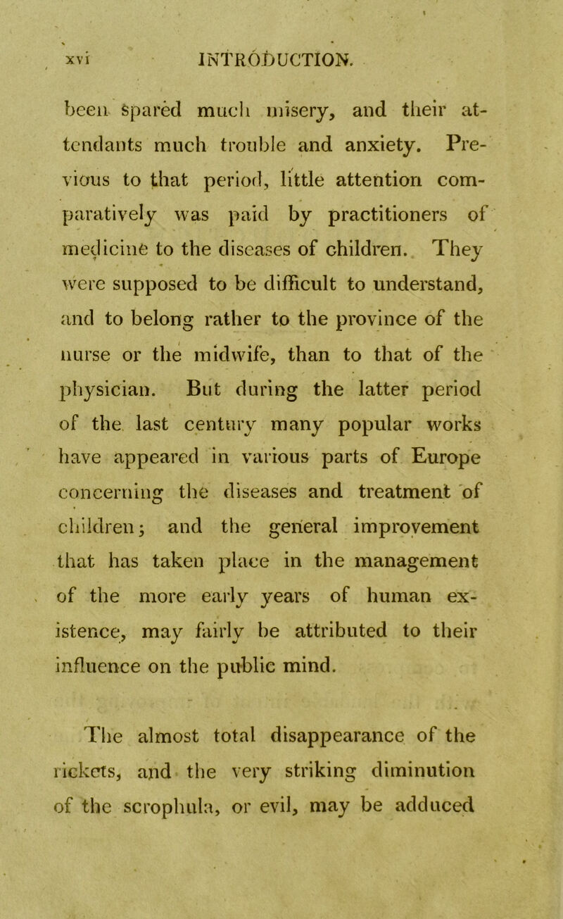 been spared much misery, and their at- tendants much trouble and anxiety. Pre- vious to that period, little attention com- paratively was paid by practitioners of medicine to the diseases of children. They were supposed to be difficult to understand, and to belong rather to the province of the nurse or the midwife, than to that of the physician. But during the latter period of the last century many popular works have appeared in various parts of Europe concerning the diseases and treatment of children; and the general improvement that has taken place in the management of the more early years of human ex- istence, may fairly be attributed to their influence on the public mind. The almost total disappearance of the rickets, and the very striking diminution of the scrophula, or evil, may be adduced