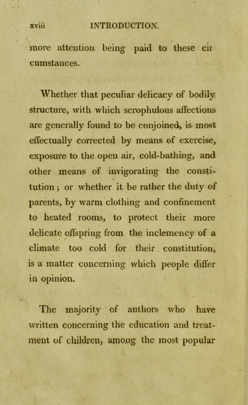 more attention being paid to these cir cumstances. Whether that peculiar delicacy of bodily structure, with which scrophulous affections are generally found to be conjoined, is most effectually corrected by means of exercise, exposure to the open air, cold-bathing, and other means of invigorating the consti- tution; or whether it be rather the duty of parents, by warm clothing and confinement to heated rooms, to protect their more delicate offspring from the inclemency of a climate too cold for their constitution, is a matter concerning which people differ in opinion. The majority of authors who have written concerning the education and treat- ment of children, among the most popular
