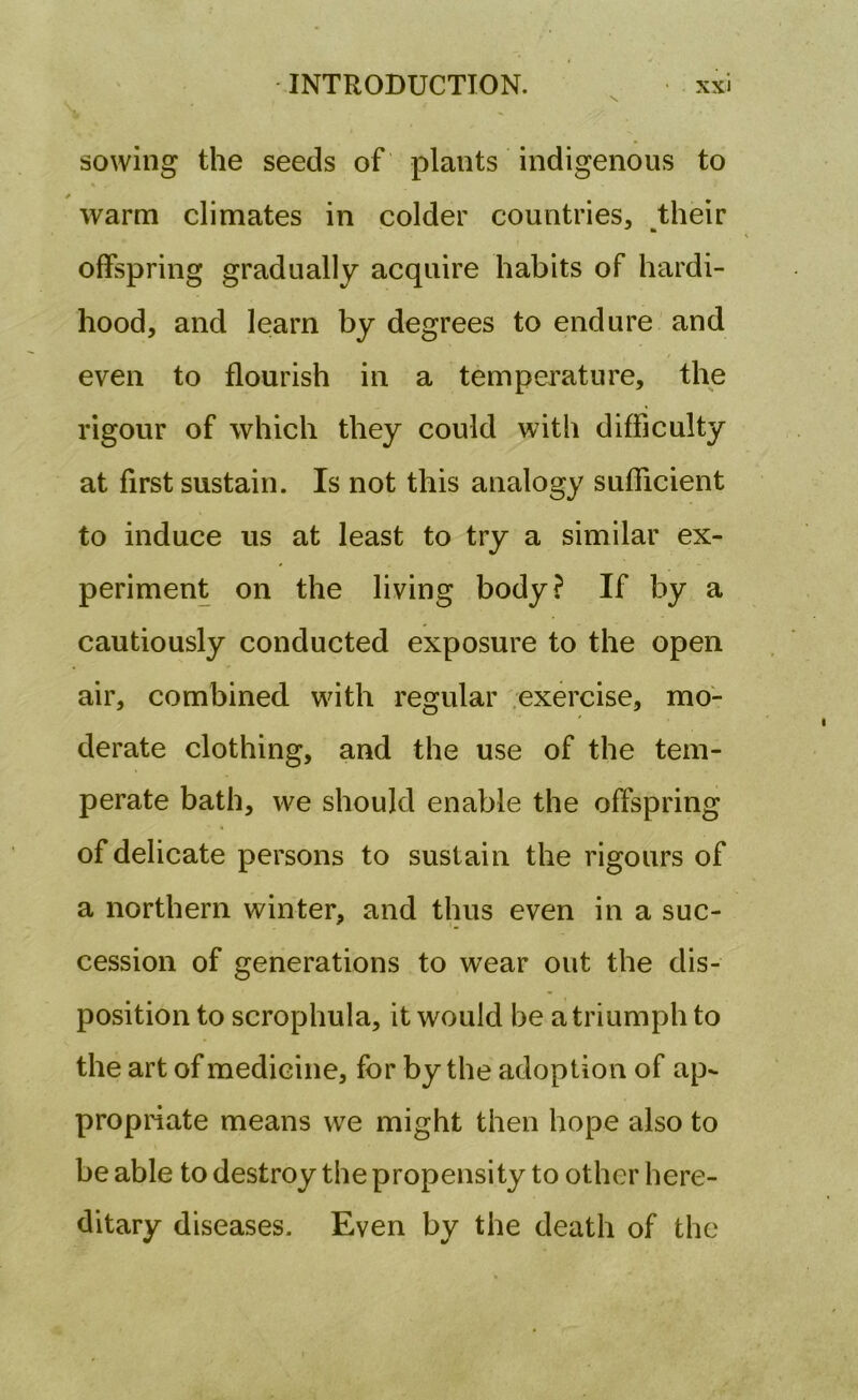 sowing the seeds of plants indigenous to * ' warm climates in colder countries, their offspring gradually acquire habits of hardi- hood, and learn by degrees to endure and even to flourish in a temperature, the rigour of which they could with difficulty at first sustain. Is not this analogy sufficient to induce us at least to try a similar ex- periment on the living body? If by a cautiously conducted exposure to the open air, combined with regular exercise, mo- derate clothing, and the use of the tem- perate bath, we should enable the offspring of delicate persons to sustain the rigours of a northern winter, and thus even in a suc- cession of generations to wear out the dis- position to scrophula, it would be a triumph to the art of medicine, for by the adoption of ap- propriate means we might then hope also to be able to destroy the propensity to other here- ditary diseases. Even by the death of the