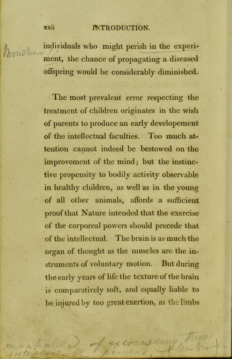 individuals who might perish in the experi- , v* - ^ f “ merit, the chance of propagating a diseased offspring would be considerably diminished. The most prevalent error respecting the treatment of children originates in the wish of parents to produce an early developement of the intellectual faculties. Too much at- tention cannot indeed be bestowed on the improvement of the mind; but the instinc- tive propensity to bodily activity observable in healthy children, as well as in the young ,* of all other animals, affords a sufficient proof that Nature intended that the exercise of the corporeal powers should precede that of the intellectual. The brain is as much the organ of thought as the muscles are the in- struments of voluntary motion. But during the early years of life the texture of the brain is comparatively soft, and equally liable to be injured by too great exertion, as the limbs / £ ■•wu. , , -