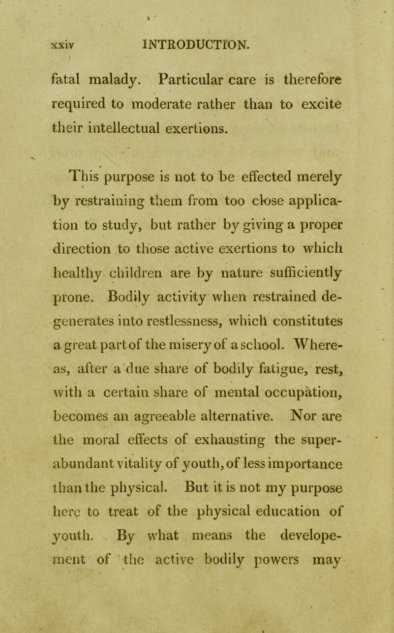 fatal malady. Particular care is therefore required to moderate rather than to excite their intellectual exertions. This purpose is not to be effected merely by restraining them from too close applica- tion to study, but rather by giving a proper direction to those active exertions to which healthy children are by nature sufficiently prone. Bodily activity when restrained de- generates into restlessness, which constitutes a great part of the misery of a school. Where- as, after a due share of bodily fatigue, rest, with a certain share of mental occupation, becomes an agreeable alternative. Nor are the moral effects of exhausting the super- abundant vitality of youth, of less importance than the physical. But it is not my purpose here to treat of the physical education of youth. By what means the develope- ment of the active bodily powers may