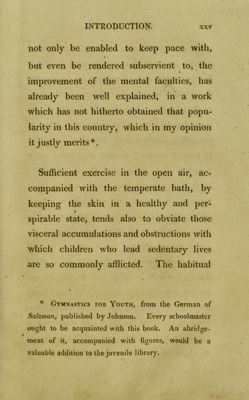 not only be enabled to keep pace with, * but even be rendered subservient to, the ' i ' improvement of the mental faculties, has already been well explained, in a work which has not hitherto obtained that popu- larity in this country, which in my opinion it justly merits *. Sufficient exercise in the open air, ac- companied with the temperate bath, by keeping the skin in a healthy and per^ spirable state, tends also to obviate those visceral accumulations and obstructions with which children who lead sedentary lives are so commonly afflicted. The habitual * Gymnastics for Youth, from the German of Salzman, published by Johnson. Every schoolmaster ought to be acquainted with this book. An abridge- ment of it, accompanied with figures, would be a valuable addition to the juvenile library.