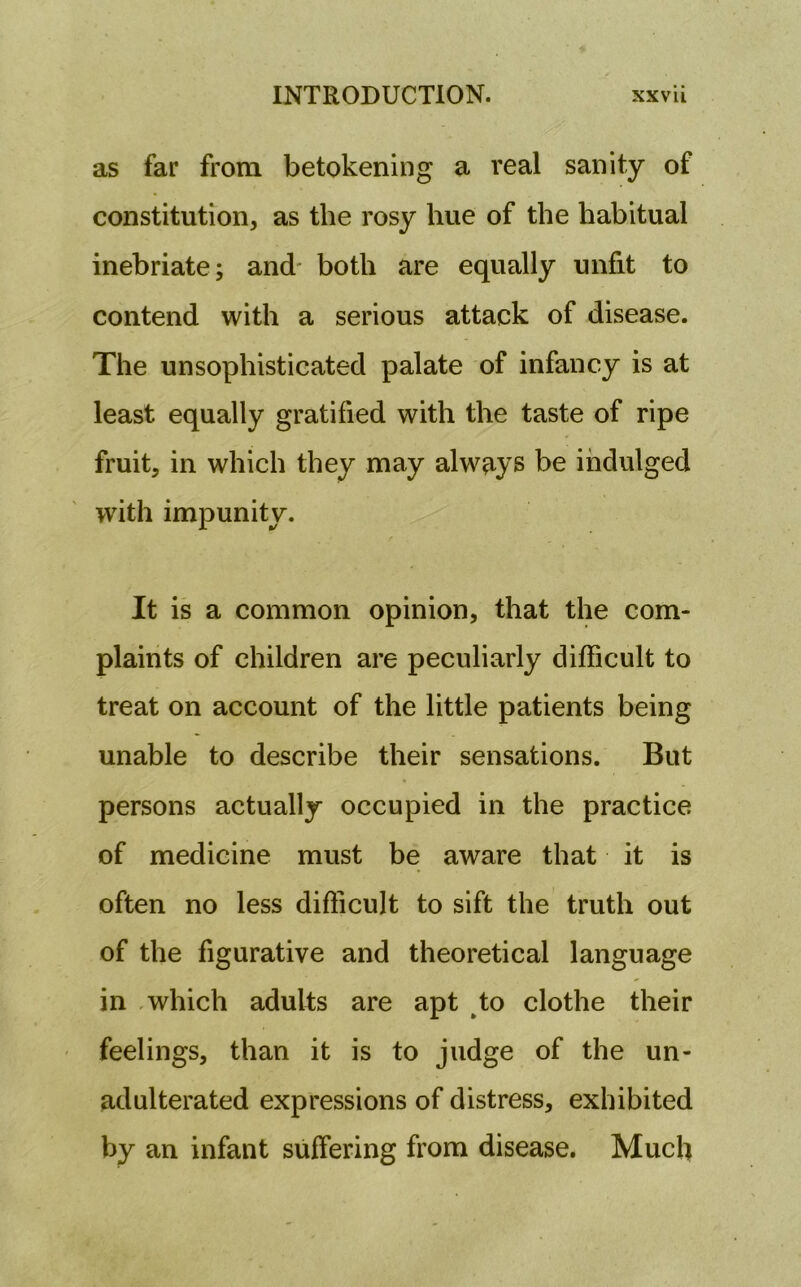 as far from betokening a real sanity of constitution, as the rosy hue of the habitual inebriate; and- both are equally unfit to contend with a serious attack of disease. The unsophisticated palate of infancy is at least equally gratified with the taste of ripe fruit, in which they may always be indulged with impunity. It is a common opinion, that the com- plaints of children are peculiarly difficult to treat on account of the little patients being unable to describe their sensations. But persons actually occupied in the practice of medicine must be aware that it is often no less difficult to sift the truth out of the figurative and theoretical language in which adults are apt to clothe their feelings, than it is to judge of the un- adulterated expressions of distress, exhibited by an infant suffering from disease. Much