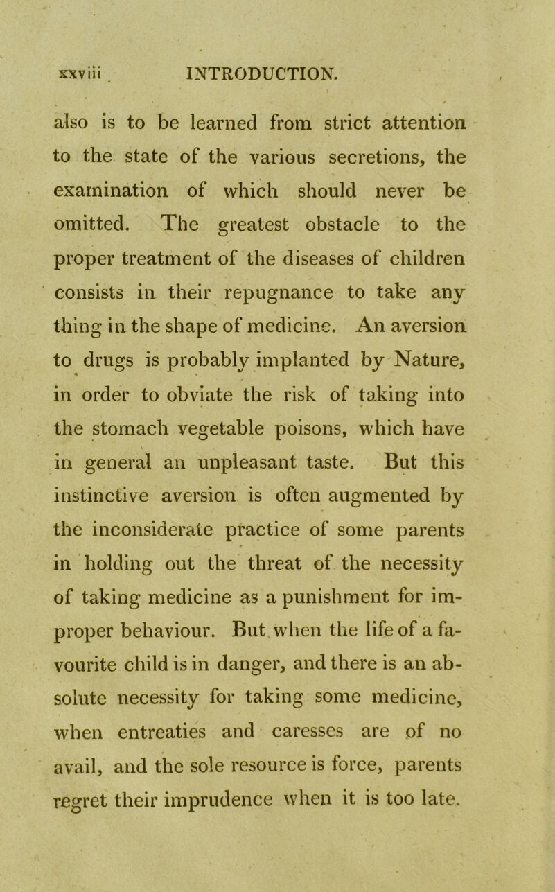 also is to be learned from strict attention to the state of the various secretions, the examination of which should never be omitted. The greatest obstacle to the proper treatment of the diseases of children consists in their repugnance to take any thing in the shape of medicine. An aversion to drugs is probably implanted by Nature, •» in order to obviate the risk of taking into the stomach vegetable poisons, which have v in general an unpleasant taste. But this instinctive aversion is often augmented by the inconsiderate practice of some parents in holding out the threat of the necessity of taking medicine as a punishment for im- proper behaviour. But when the life of a fa- vourite child is in danger, and there is an ab- solute necessity for taking some medicine, when entreaties and caresses are of no avail, and the sole resource is force, parents regret their imprudence when it is too late.