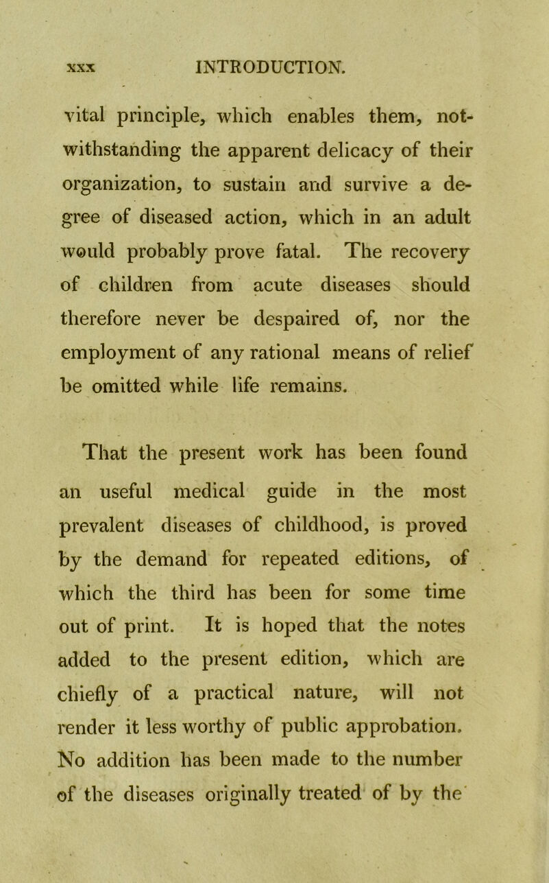 vital principle, which enables them, not- withstanding the apparent delicacy of their organization, to sustain and survive a de- gree of diseased action, which in an adult would probably prove fatal. The recovery of children from acute diseases should therefore never be despaired of, nor the employment of any rational means of relief be omitted while life remains. That the present work has been found an useful medical guide in the most prevalent diseases of childhood, is proved by the demand for repeated editions, of which the third has been for some time out of print. It is hoped that the notes added to the present edition, which are chiefly of a practical nature, will not render it less worthy of public approbation. No addition has been made to the number of the diseases originally treated of by the