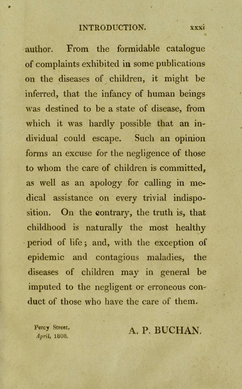 author. From the formidable catalogue of complaints exhibited in some publications on the diseases of children, it might be inferred, that the infancy of human beings was destined to be a state of disease, from which it was hardly possible that an in- dividual could escape. Such an opinion forms an excuse for the negligence of those to whom the care of children is committed, as well as an apology for calling in me- dical assistance on every trivial indispo- sition. On the contrary, the truth is, that childhood is naturally the most healthy period of life; and, with the exception of epidemic and contagious maladies, the diseases of children may in general be imputed to the negligent or erroneous con- duct of those who have the care of them. Percy Street, April, 1808. A. P. BUCHAN.