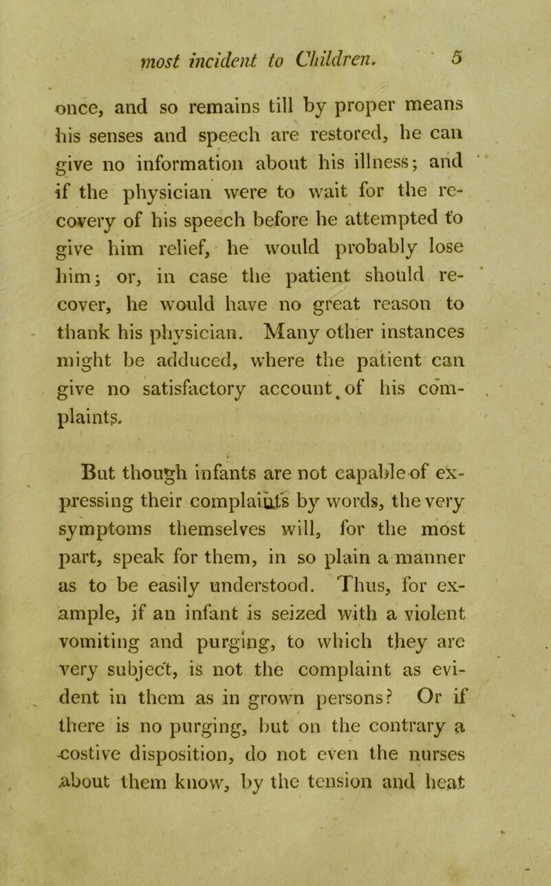once, and so remains till by proper means bis senses and speech are restored, he can give no information about his illness; and if the physician were to wait for the re- covery of his speech before he attempted to give him relief, he would probably lose him; or, in case the patient should re- cover, he would have no great reason to thank his physician. Many other instances might be adduced, where the patient can give no satisfactory account < of his com- plaints. i But though infants are not capableof ex- pressing their complaints by words, the very symptoms themselves will, for the most part, speak for them, in so plain a manner as to be easily understood. Thus, for ex- ample, jf an infant is seized with a violent vomiting and purging, to which they are very subject, is not the complaint as evi- dent in them as in grown persons? Or if there is no purging, but on the contrary a costive disposition, do not even the nurses about them know, by the tension and heat