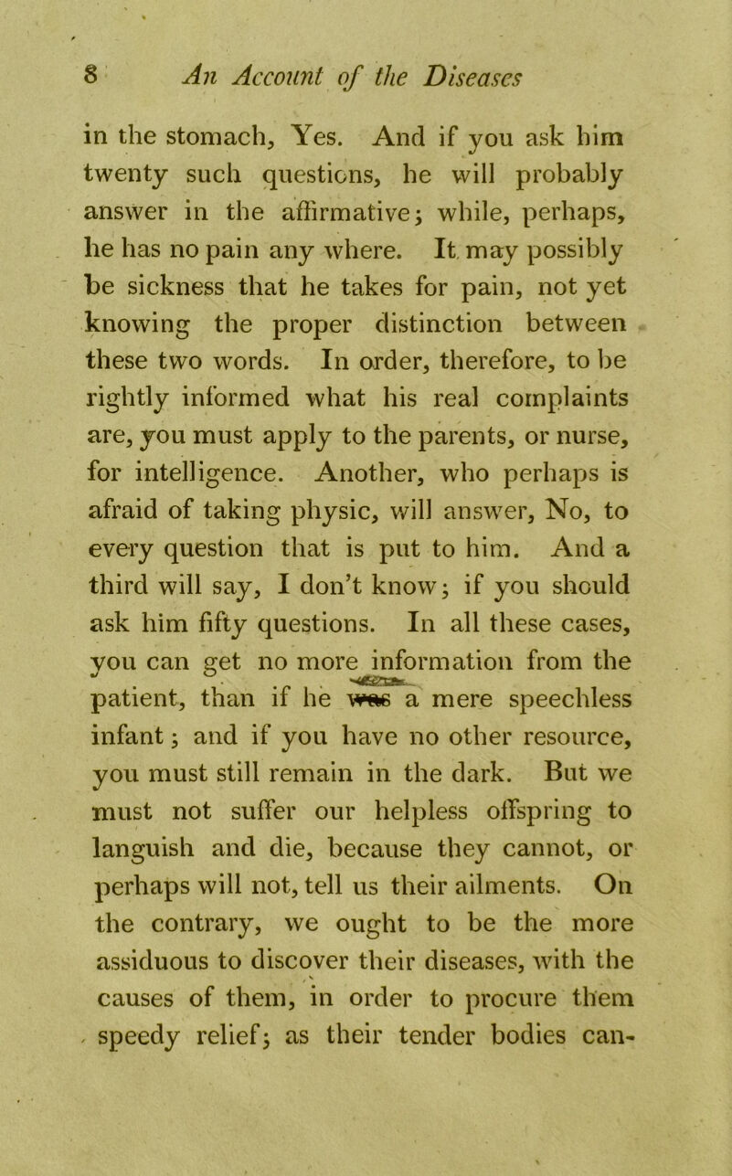 in the stomach. Yes. And if you ask him twenty such questions, he will probably answer in the affirmative; while, perhaps, he has no pain any where. It may possibly be sickness that he takes for pain, not yet knowing the proper distinction between these two words. In order, therefore, to be rightly informed what his real complaints are, you must apply to the parents, or nurse, for intelligence. Another, who perhaps is afraid of taking physic, will answer. No, to every question that is put to him. And a third will say, I don’t know; if you should ask him fifty questions. In all these cases, you can get no more information from the patient, than if he w*s a mere speechless infant; and if you have no other resource, you must still remain in the dark. But we must not suffer our helpless offspring to languish and die, because they cannot, or perhaps will not, tell us their ailments. On the contrary, we ought to be the more assiduous to discover their diseases, with the /v causes of them, in order to procure them , speedy relief; as their tender bodies can-