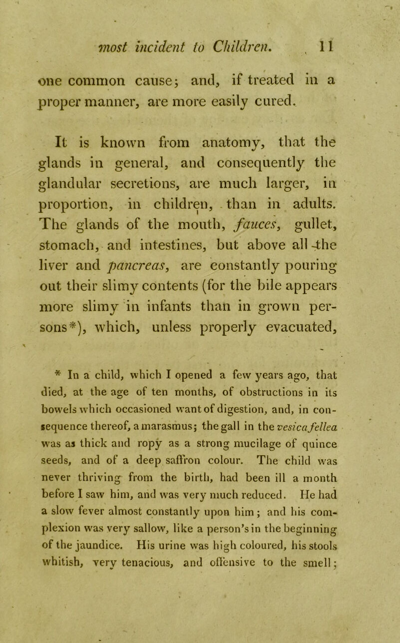 * one common cause; and, if treated in a proper manner, are more easily cured. It is known from anatomy, that the glands in general, and consequently the glandular secretions, are much larger, in proportion, in children, than in adults. The glands of the mouth, fauces, gullet, stomach, and intestines, but above all 4he liver and pancreas, are constantly pouring out their slimy contents (for the bile appears more slimy in infants than in grown per- sons*), which, unless properly evacuated, * In a child, which I opened a few years ago, that died, at the age of ten months, of obstructions in its bowels which occasioned want of digestion, and, in con- sequence thereof, a marasmus; the gall in the vesicafellea was as thick and ropy as a strong mucilage of quince seeds, and of a deep saffron colour. The child was never thriving from the birth, had been ill a month before I saw him, and was very much reduced. He had a slow fever almost constantly upon him; and his com- plexion w'as very sallow, like a person’s in the beginning of the jaundice. His urine was high coloured, his stools whitish, very tenacious, and offensive to the smell:
