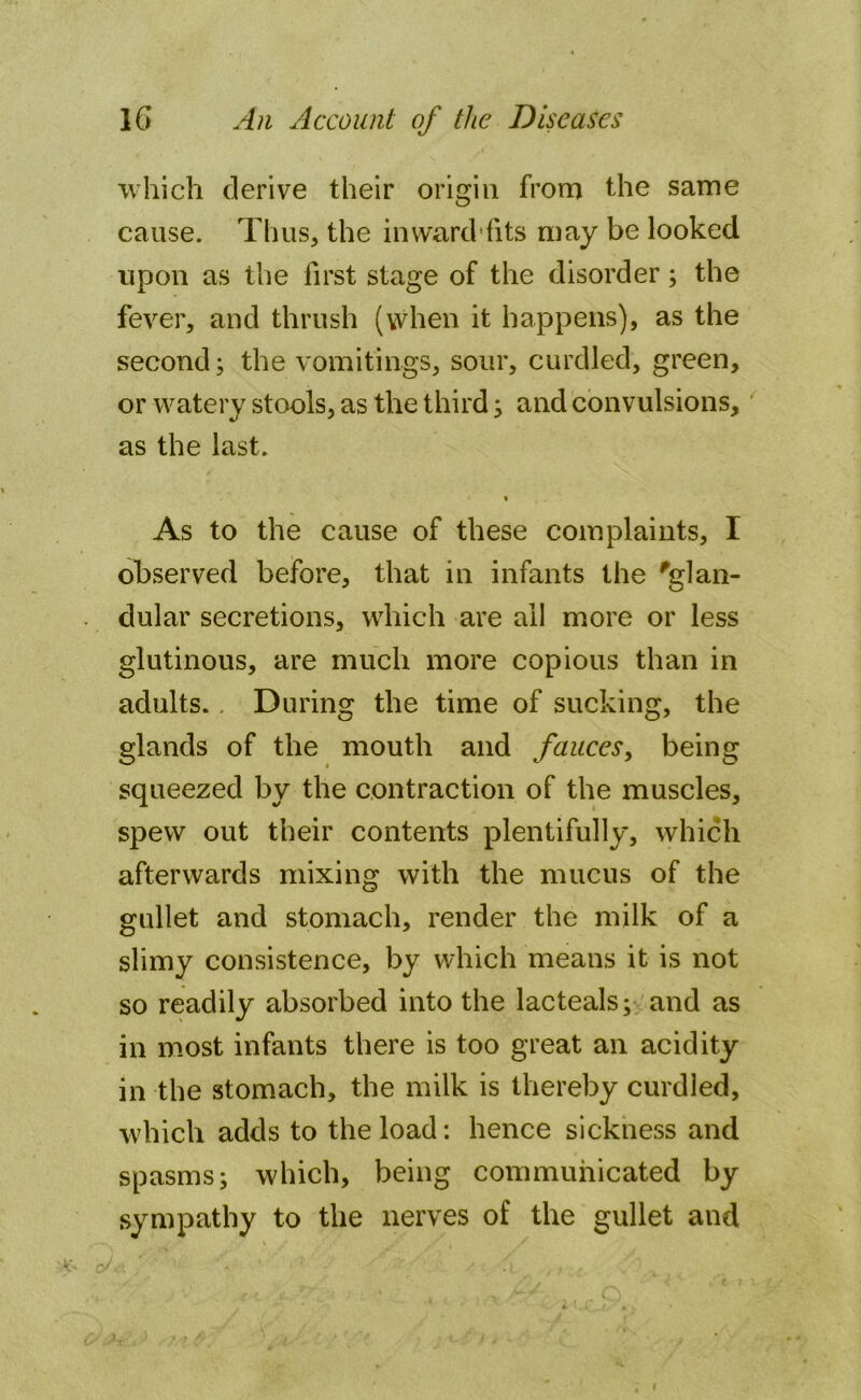 which derive their origin from the same cause. Thus, the in ward fits may be looked upon as the first stage of the disorder; the fever, and thrush (when it happens), as the second; the vomitings, sour, curdled, green, or watery stools, as the third; and convulsions, as the last. As to the cause of these complaints, I observed before, that in infants the 'glan- dular secretions, which are all more or less glutinous, are much more copious than in adults.. During the time of sucking, the glands of the mouth and fauces, being squeezed by the contraction of the muscles, spew out their contents plentifully, which afterwards mixing with the mucus of the gullet and stomach, render the milk of a slimy consistence, by which means it is not so readily absorbed into the lacteals; and as in most infants there is too great an acidity in the stomach, the milk is thereby curdled, which adds to the load: hence sickness and spasms; which, being communicated by sympathy to the nerves of the gullet and