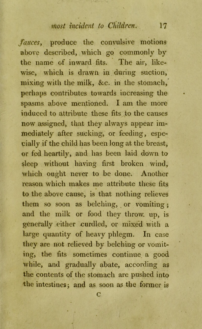 fauces, produce the convulsive motions above described, which go commonly by the name of inward fits. The air, like- wise, which is drawn in during suction, mixing with the milk, &c. in the stomach, perhaps contributes towards increasing the spasms above mentioned. I am the more induced to attribute these fits to the causes now assigned, that they always appear im- mediately after sucking, or feeding, espe- cially if the child has been long at the breast, or fed heartily, and has been laid down to sleep without having first broken wind, which ought never to be done. Another reason which makes me attribute these fits * to the above cause, is that nothing relieves them so soon as belching, or vomiting; and the milk or food they throw, up, is generally either curdled, or mixed with a large quantity of heavy phlegm. In case they are not relieved by belching or vomit- ing, the fits sometimes continue a good while, and gradually abate, according as the contents of the stomach are pushed into the intestines j and as soon as the former is c