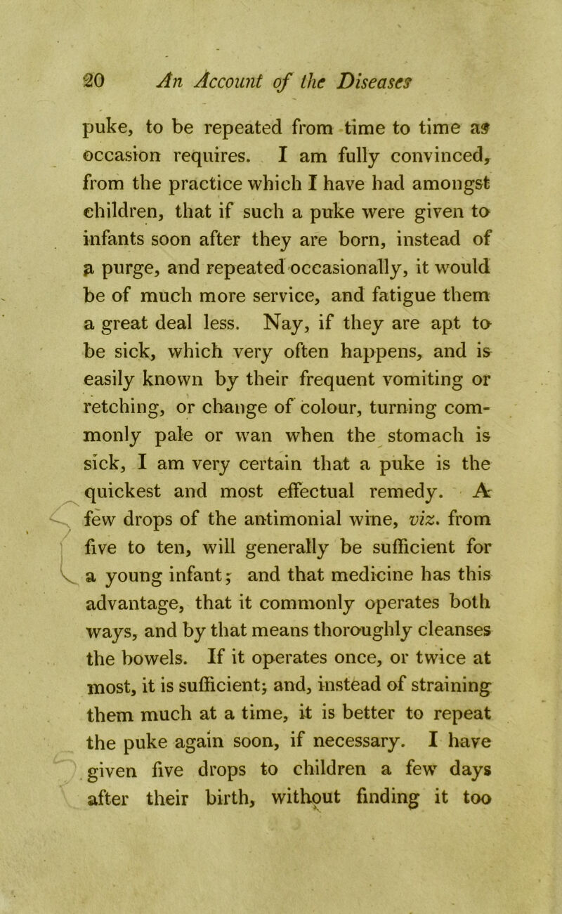 puke, to be repeated from time to time as occasion requires. I am fully convinced, from the practice which I have had amongst children, that if such a puke were given to infants soon after they are born, instead of a purge, and repeated occasionally, it would be of much more service, and fatigue them a great deal less. Nay, if they are apt to be sick, which very often happens, and is easily known by their frequent vomiting or retching, or change of colour, turning com- monly pale or wan when the stomach is sick, I am very certain that a puke is the quickest and most effectual remedy. A few drops of the antimonial wine, viz. from five to ten, will generally be sufficient for a young infant; and that medicine has this advantage, that it commonly operates both ways, and by that means thoroughly cleanses the bowels. If it operates once, or twice at most, it is sufficient; and, instead of straining them much at a time, it is better to repeat the puke again soon, if necessary. I have given five drops to children a few days after their birth, withput finding it too