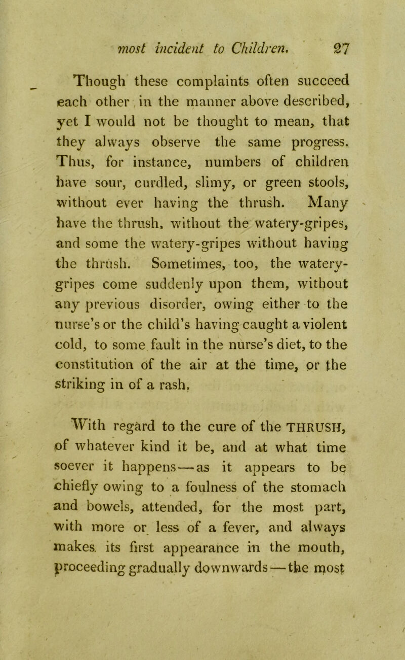 Though these complaints often succeed each other in the manner above described, yet I would not be thought to mean, that they always observe the same progress. Thus, for instance, numbers of children have sour, curdled, slimy, or green stools, without ever having the thrush. Many have the thrush, without the watery-gripes, and some the watery-gripes without having the thrush. Sometimes, too, the watery- gripes come suddenly upon them, without any previous disorder, owing either to the nurse’s or the child’s having caught a violent cold, to some fault in the nurse’s diet, to the constitution of the air at the time, or the striking in of a rash. With regard to the cure of the THRUSH, of whatever kind it be, and at what time soever it happens — as it appears to be chiefly owing to a foulness of the stomach and bowels, attended, for the most part, with more or less of a fever, and always makes, its first appearance in the mouth, proceeding gradually downwards — the most