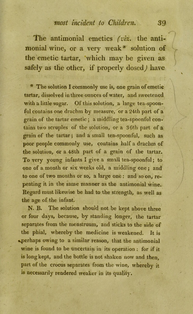 The antimonial emetics (viz. the anti- monial wine, or a very weak* solution of the emetic tartar, which maybe given as safely as the other, if properly dosed) have * The solution I commonly use is, one grain of emetic tartar, dissolved in three ounces of water, and sweetened % with a little sugar. Of this solution, a large tea-spoon- ful contains one drachm by measure, or a 24th part of a grain of the tartar emetic; a middling tea-spoonful con- tains two scruples of the solution, or a 36th part of a grain of the tartar; and a small tea-spoonful, such as poor people commonly use, contains half a drachm of the solution, or a 48th part of a grain of the tartar. To very young infants I give a small tea-spoonful; to one of a month or six weeks old, a middling one; and to one of two months or so, a large one : and so on, re- peating it in the same manner as the antimonial wine. Regard must likewise be had to the strength, as well as the age of the infant. N. B. The solution should not be kept above three or four days, because, by standing longer, the tartar separates from the menstruum, and sticks to the side of the phial, whereby the medicine is weakened. It is ♦.perhaps owing to a similar reason, that the antimonial wine is found to be uncertain in its operation : for if it is long kept, and the bottle is not shaken now and then, part of the crocus separates from the wine, whereby it is necessarily rendered weaker in its quality.