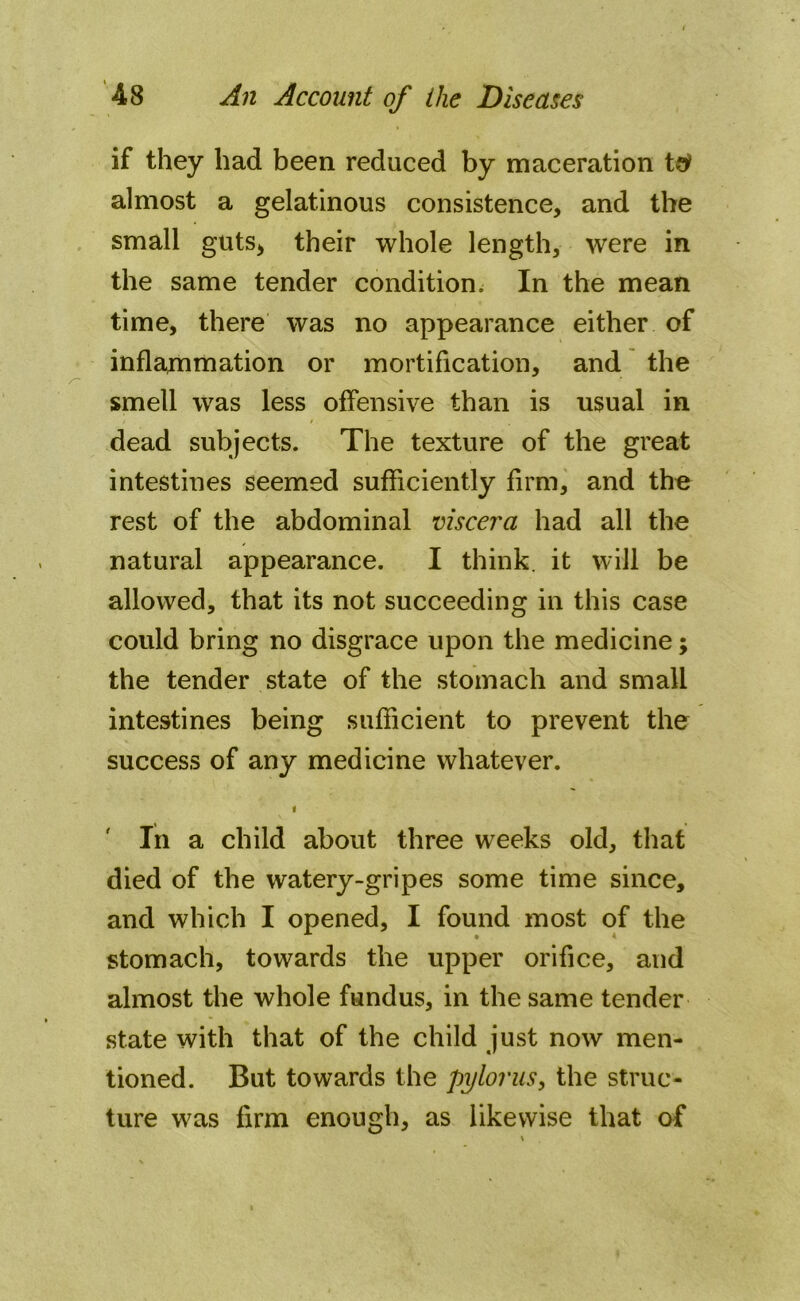 if they had been reduced by maceration t# almost a gelatinous consistence, and the small guts* their whole length, were in the same tender condition^ In the mean time, there was no appearance either of inflammation or mortification, and the smell was less offensive than is usual in dead subjects. The texture of the great intestines seemed sufficiently firm, and the rest of the abdominal viscera had all the natural appearance. I think, it will be allowed, that its not succeeding in this case could bring no disgrace upon the medicine; the tender state of the stomach and small intestines being sufficient to prevent the success of any medicine whatever. i In a child about three weeks old, that died of the watery-gripes some time since, and which I opened, I found most of the stomach, towards the upper orifice, and almost the whole fundus, in the same tender state with that of the child just now men- tioned. But towards the pylorus, the struc- ture was firm enough, as likewise that of
