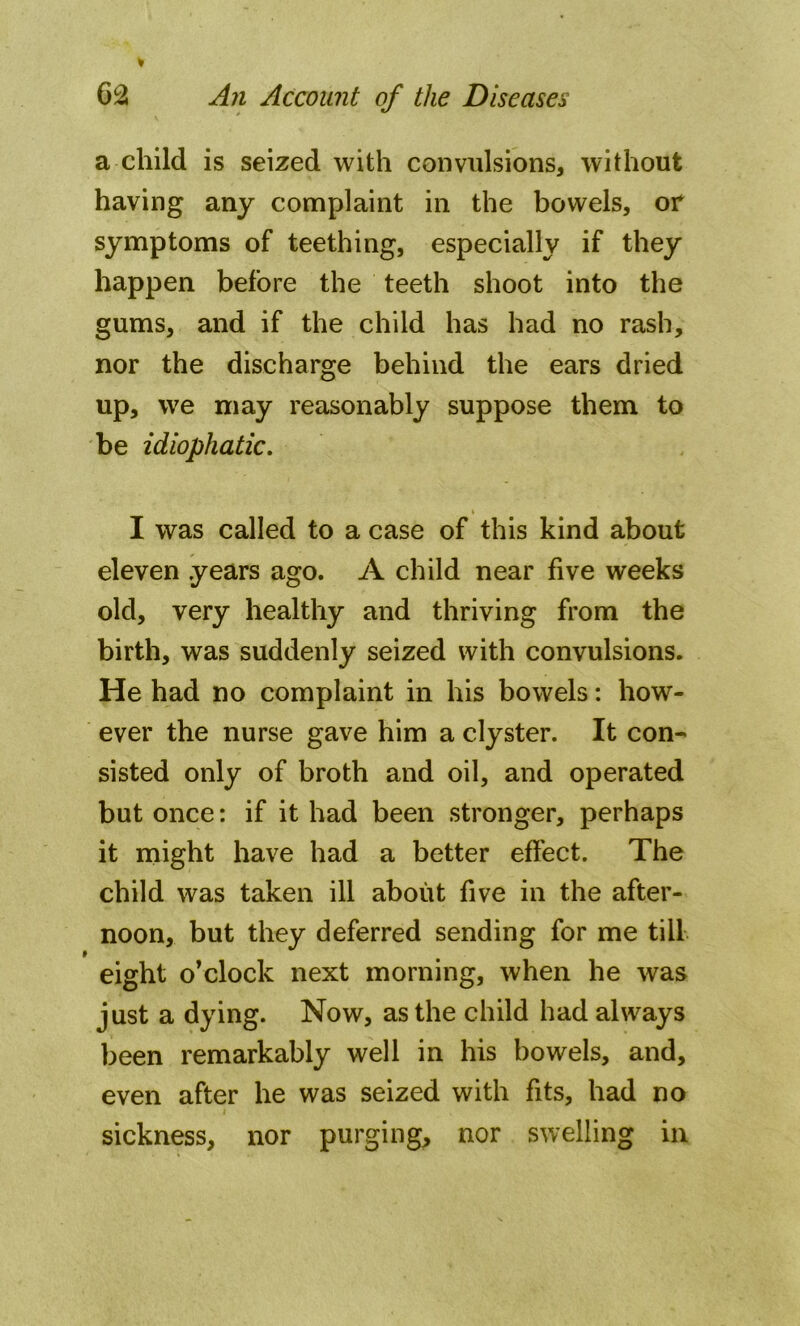 a child is seized with convulsions, without having any complaint in the bowels, or symptoms of teething, especially if they happen before the teeth shoot into the gums, and if the child has had no rash, nor the discharge behind the ears dried up, we may reasonably suppose them to be idiophatic. I was called to a case of this kind about eleven years ago. A child near five weeks old, very healthy and thriving from the birth, was suddenly seized with convulsions. He had no complaint in his bowels: how- ever the nurse gave him a clyster. It con- sisted only of broth and oil, and operated but once: if it had been stronger, perhaps it might have had a better effect. The child was taken ill about five in the after- noon, but they deferred sending for me till eight o’clock next morning, when he was just a dying. Now, as the child had always been remarkably well in his bowels, and, even after he was seized with fits, had no sickness, nor purging, nor swelling in