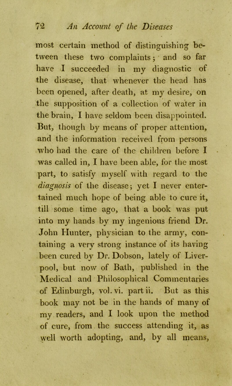 most certain method of distinguishing be- tween these two complaints; and so far have I succeeded in my diagnostic of the disease, that whenever the head has been opened, after death, at my desire, on the supposition of a collection of water in the brain, I have seldom been disappointed. But, though by means of proper attention, and the information received from persons who had the care of the children before I was called in, I have been able, for the most part, to satisfy myself with regard to the diagnosis of the disease; yet I never enter- tained much hope of being able to cure it, till some time ago, that a book was put into my hands by my ingenious friend Dr. John Hunter, physician to the army, con- taining a very strong instance of its having been cured bv Dr. Dobson, lately of Liver- pool, but now of Bath, published in the Medical and Philosophical Commentaries of Edinburgh, vol.vi. partii. But as this book may not be in the hands of many of my readers, and I look upon the method of cure, from the success attending it, as well worth adopting, and, by all means.