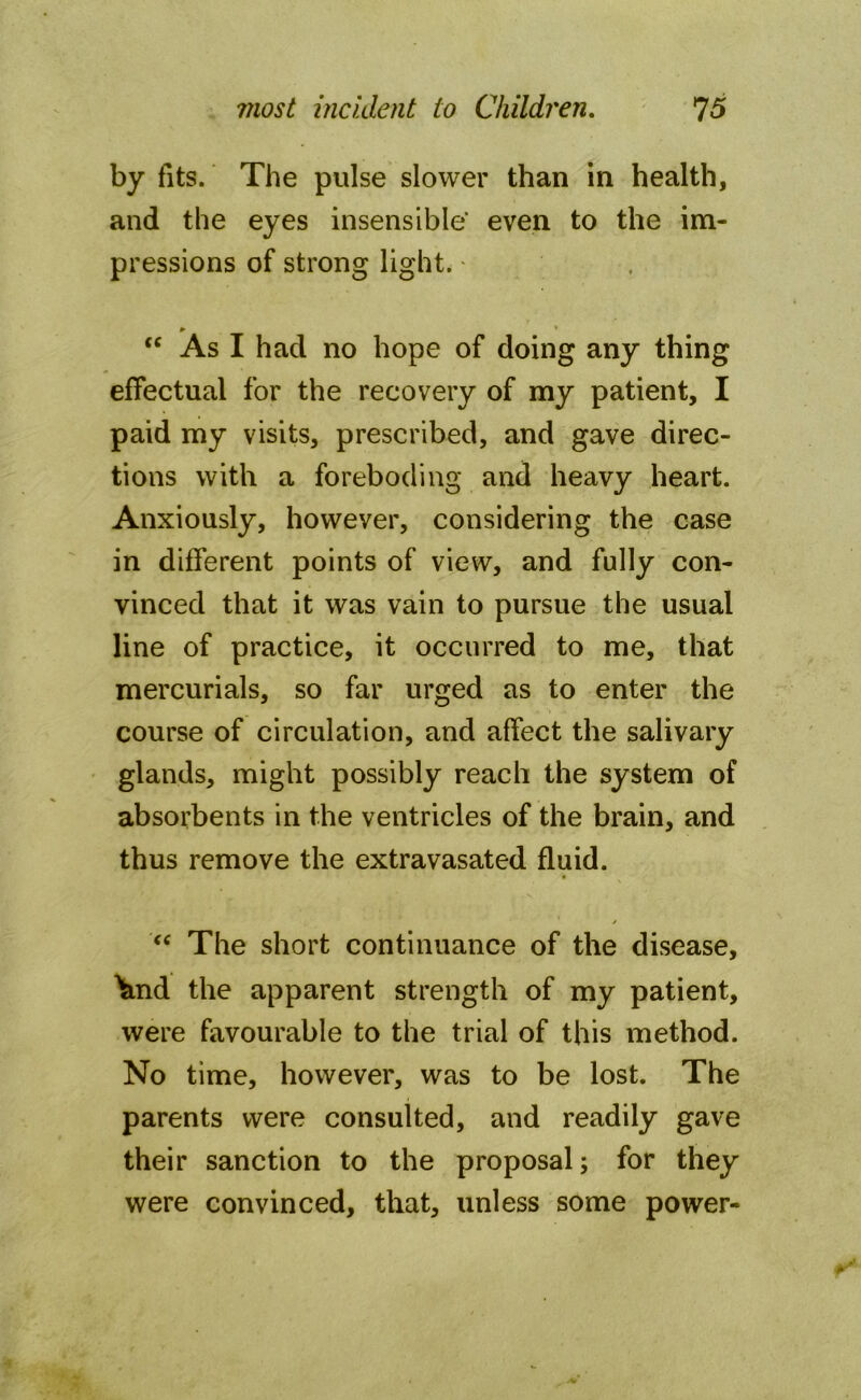 by fits. The pulse slower than in health, and the eyes insensible' even to the im- pressions of strong light. • ► • “ As I had no hope of doing any thing effectual for the recovery of my patient, I paid my visits, prescribed, and gave direc- tions with a foreboding and heavy heart. Anxiously, however, considering the case in different points of view, and fully con- vinced that it was vain to pursue the usual line of practice, it occurred to me, that mercurials, so far urged as to enter the course of circulation, and affect the salivary glands, might possibly reach the system of absorbents in the ventricles of the brain, and thus remove the extravasated fluid. * fC The short continuance of the disease, \md the apparent strength of my patient, were favourable to the trial of this method. No time, however, was to be lost. The parents were consulted, and readily gave their sanction to the proposal; for they were convinced, that, unless some power-