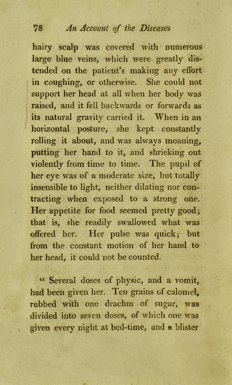 hairy scalp was covered with numerous large blue veins, which were greatly dis- tended on the patient’s making any effort in coughing, or otherwise. She could not support her head at all when her body was raised, and it fell backwards or forwards as its natural gravity carried it. When in an horizontal posture, she kept constantly rolling it about, and was always moaning, putting her hand to it, and shrieking out violently from time to time. The pupil of her eye was of a moderate size, but totally insensible to light, neither dilating nor con- tracting when exposed to a strong one. Her appetite for food seemed pretty good; \ that is, she readily swallowed what was offered her. Her pulse was quick; but from the constant motion of her hand to her head, it could not be counted. “ Several doses of physic, and a vomit, had been given her. Ten grains of calomel, rubbed with one drachm of sugar, was divided into seven doses, of which one was N given every night at bed-time, and a blister