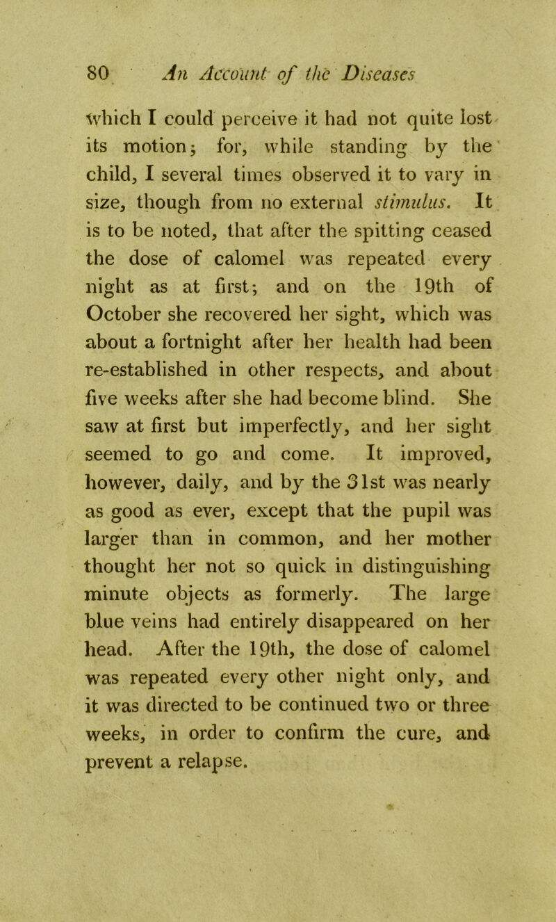 which I could perceive it had not quite lost its motion; for, while standing by the child, I several times observed it to vary in size, though from no external stimulus. It is to be noted, that after the spitting ceased the dose of calomel was repeated every night as at first; and on the 19th of October she recovered her sight, which was about a fortnight after her health had been re-established in other respects, and about five weeks after she had become blind. She saw at first but imperfectly, and her sight seemed to go and come. It improved, however, daily, and by the 31st was nearly as good as ever, except that the pupil was larger than in common, and her mother thought her not so quick in distinguishing minute objects as formerly. The large blue veins had entirely disappeared on her head. After the 19th, the dose of calomel was repeated every other night only, and it was directed to be continued two or three weeks, in order to confirm the cure, and prevent a relapse.