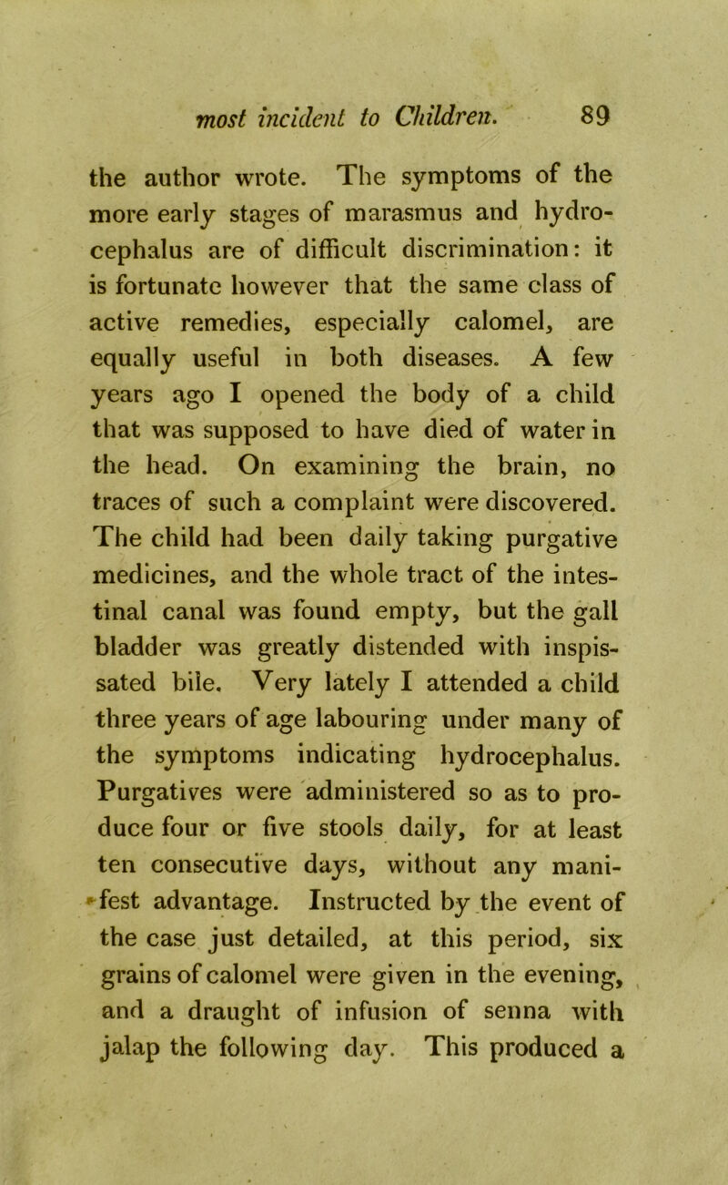 the author wrote. The symptoms of the more early stages of marasmus and hydro- cephalus are of difficult discrimination: it is fortunate however that the same class of active remedies, especially calomel, are equally useful in both diseases. A few years ago I opened the body of a child that was supposed to have died of water in the head. On examining the brain, no traces of such a complaint were discovered. The child had been daily taking purgative medicines, and the whole tract of the intes- tinal canal was found empty, but the gall bladder was greatly distended with inspis- sated bile. Very lately I attended a child three years of age labouring under many of the symptoms indicating hydrocephalus. Purgatives were administered so as to pro- duce four or five stools daily, for at least ten consecutive days, without any mani- fest advantage. Instructed by the event of the case just detailed, at this period, six grains of calomel were given in the evening, and a draught of infusion of senna with jalap the following day. This produced a