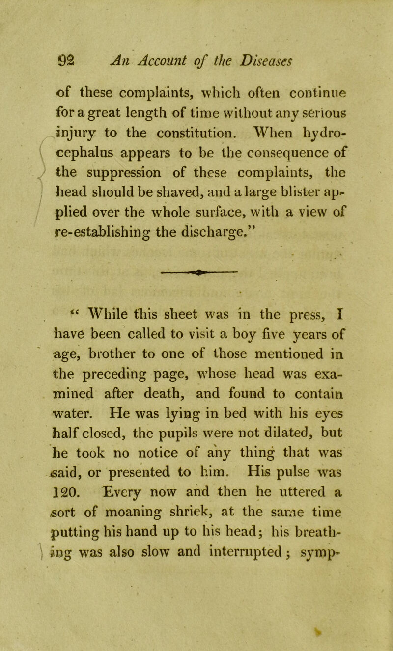of these complaints, which often continue for a great length of time without any serious injury to the constitution. When hydro- cephalus appears to be the consequence of the suppression of these complaints, the head should be shaved, and a large blister up- plied over the whole surface, with a view of re-establishing the discharge,” <c While this sheet was in the press, I have been called to visit a boy five years of age, brother to one of those mentioned in the preceding page, whose head was exa- mined after death, and found to contain water. He was lying in bed with his eyes half closed, the pupils were not dilated, but he took no notice of any thing that was «said, or presented to him. His pulse wTas 120. Every now and then he uttered a sort of moaning shriek, at the same time putting his hand up to his head; his breath- ing was also slow and interrupted; symp-