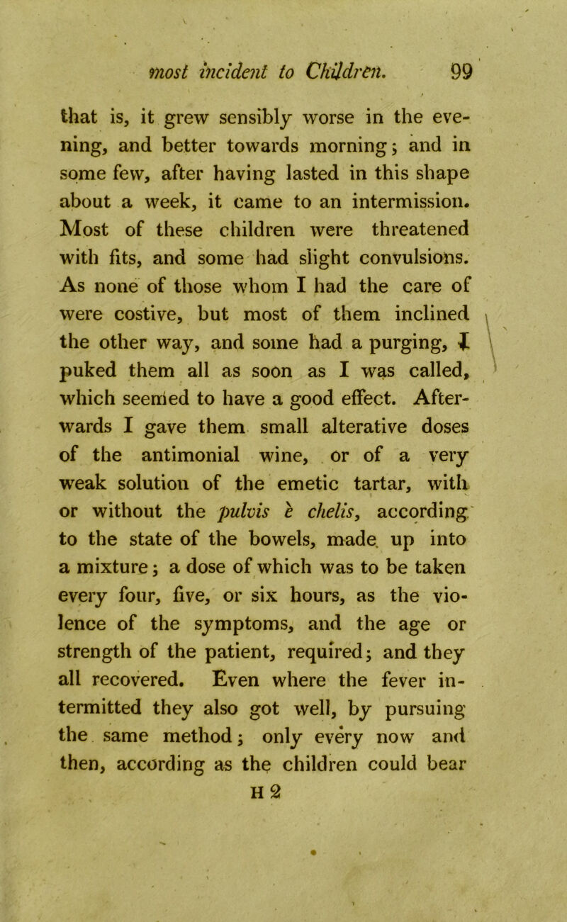 that is, it grew sensibly worse in the eve- ning, and better towards morning; and in some few, after having lasted in this shape about a week, it came to an intermission. Most of these children were threatened with fits, and some had slight convulsions. As none of those whom I had the care of i . were costive, but most of them inclined the other way, and some had a purging, t puked them all as soon as I was called, which seemed to have a good effect. After- wards I gave them small alterative doses of the antimonial wine, or of a very weak solution of the emetic tartar, with or without the pulvis e chelis, according to the state of the bowels, made up into a mixture; a dose of which was to be taken every four, five, or six hours, as the vio- lence of the symptoms, and the age or strength of the patient, required; and they all recovered. Even where the fever in- termitted they also got well, by pursuing the same method; only every now and then, according as the children could bear H 2
