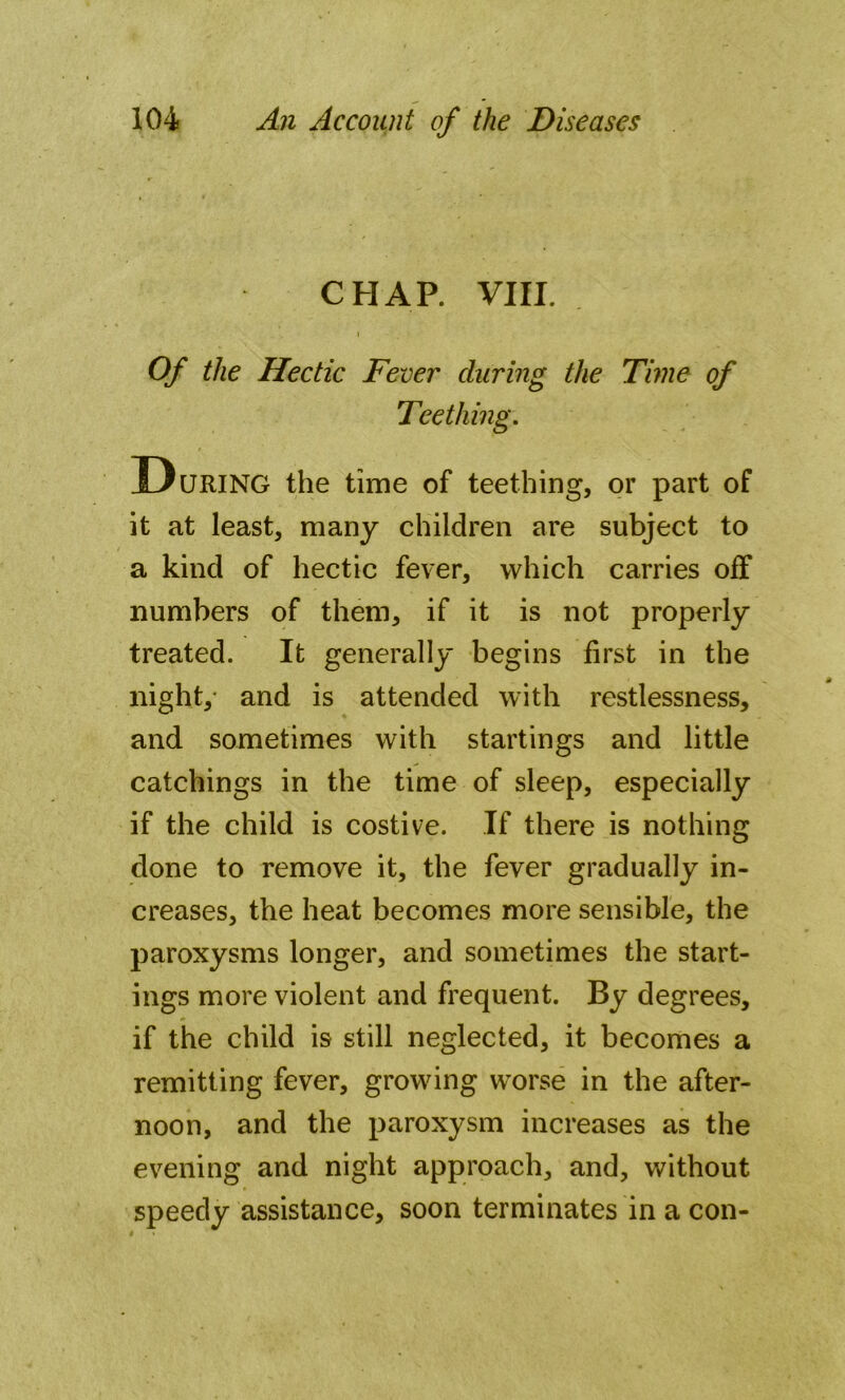 CHAP. VIII. I Of the Hectic Fever during the Time of Teething. During the time of teething, or part of it at least, many children are subject to a kind of hectic fever, which carries olf numbers of them, if it is not properly treated. It generally begins first in the night, and is attended with restlessness, and sometimes with startings and little catchings in the time of sleep, especially if the child is costive. If there is nothing done to remove it, the fever gradually in- creases, the heat becomes more sensible, the paroxysms longer, and sometimes the start- ings more violent and frequent. By degrees, if the child is still neglected, it becomes a remitting fever, growing worse in the after- noon, and the paroxysm increases as the evening and night approach, and, without speedy assistance, soon terminates in a con-