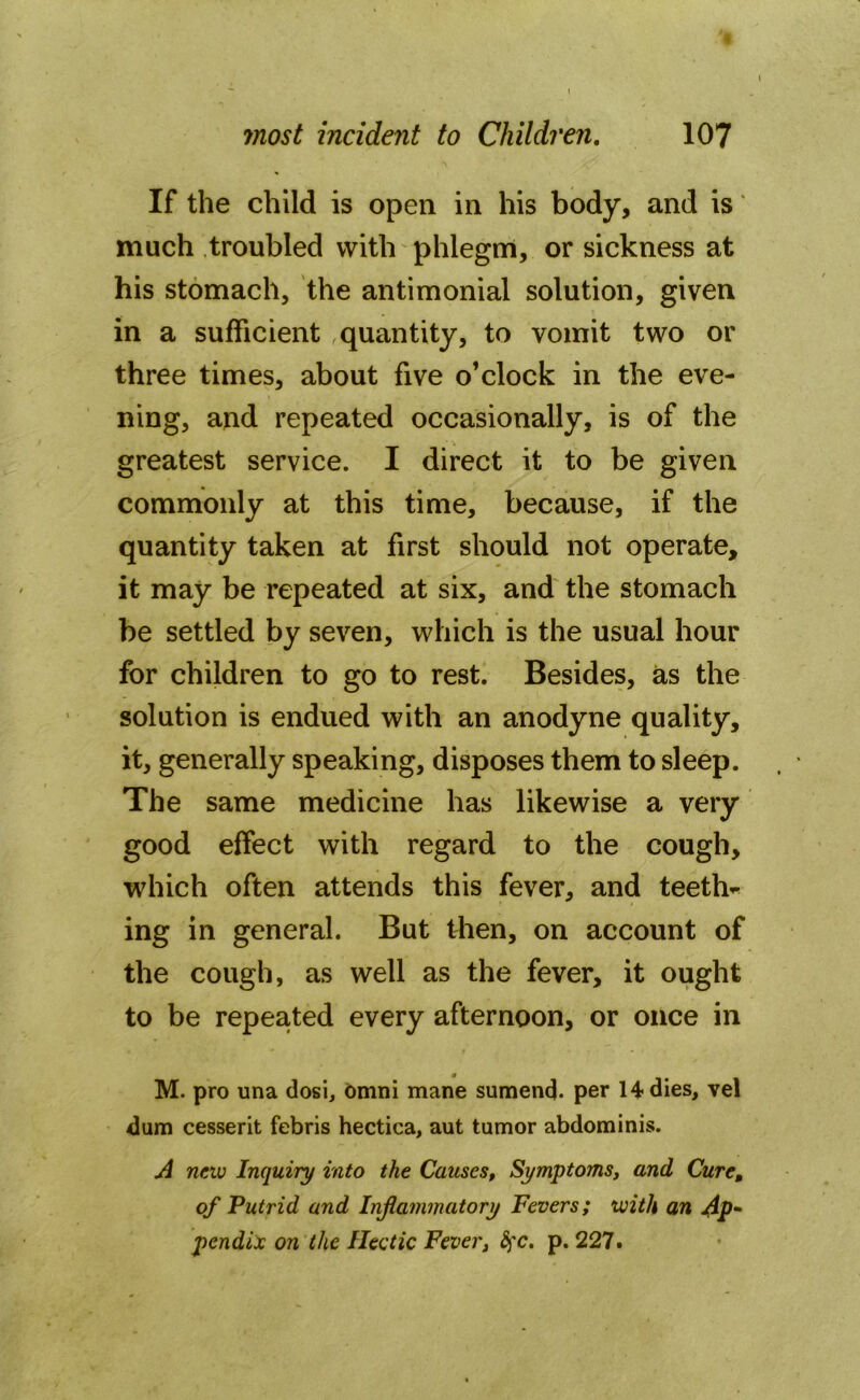 If the child is open in his body, and is' much troubled with phlegm, or sickness at his stomach, the antimonial solution, given in a sufficient quantity, to vomit two or three times, about five o’clock in the eve- ning, and repeated occasionally, is of the greatest service. I direct it to be given commonly at this time, because, if the quantity taken at first should not operate, it may be repeated at six, and the stomach be settled by seven, which is the usual hour for children to go to rest. Besides, as the solution is endued with an anodyne quality, it, generally speaking, disposes them to sleep. The same medicine has likewise a very good effect with regard to the cough, which often attends this fever, and teeth- ing in general. But then, on account of the cough, as well as the fever, it ought to be repeated every afternoon, or once in M. pro una dosi, omni mane sumend- per 14 dies, vel dum cesserit febris hectica, aut tumor abdominis. A new Inquiry into the Causes, Symptoms, and Cure, of Putrid and Inflammatory Fevers; with an Ap- pendix on the Hectic Fever, fyc. p. 227.