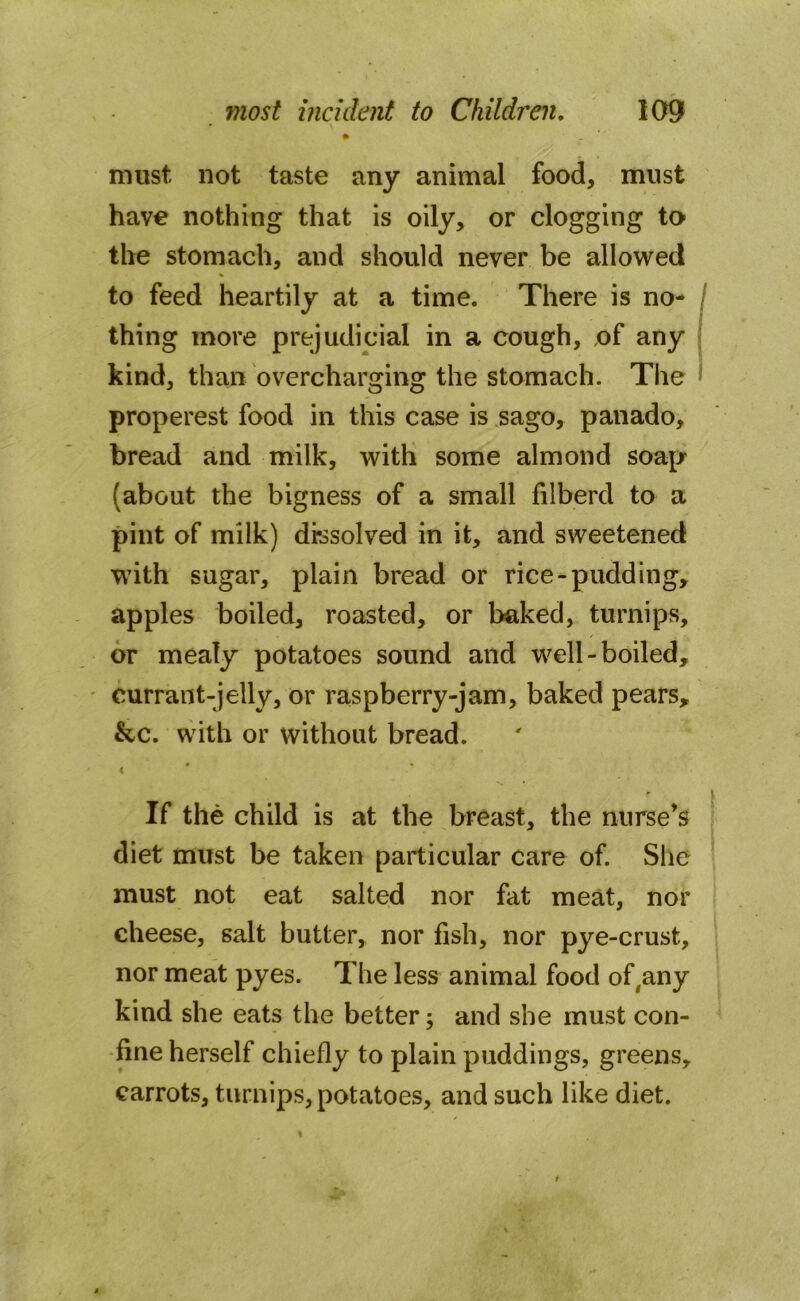 » must not taste any animal food, must have nothing that is oily, or clogging to the stomach, and should never be allowed to feed heartily at a time. There is no- thing more prejudicial in a cough, of any kind, than overcharging the stomach. The properest food in this case is sago, panado, bread and milk, with some almond soap (about the bigness of a small filberd to a pint of milk) dissolved in it, and sweetened with sugar, plain bread or rice-pudding, apples boiled, roasted, or baked, turnips, or mealy potatoes sound and well-boiled, currant-jelly, or raspberry-jam, baked pears, &c. with or without bread. ( If the child is at the breast, the nurse’s diet must be taken particular care of. She must not eat salted nor fat meat, nor cheese, salt butter, nor fish, nor pye-crust, nor meat pyes. The less animal food of,any kind she eats the better; and she must con- fine herself chiefly to plain puddings, greens, carrots, turnips, potatoes, and such like diet.