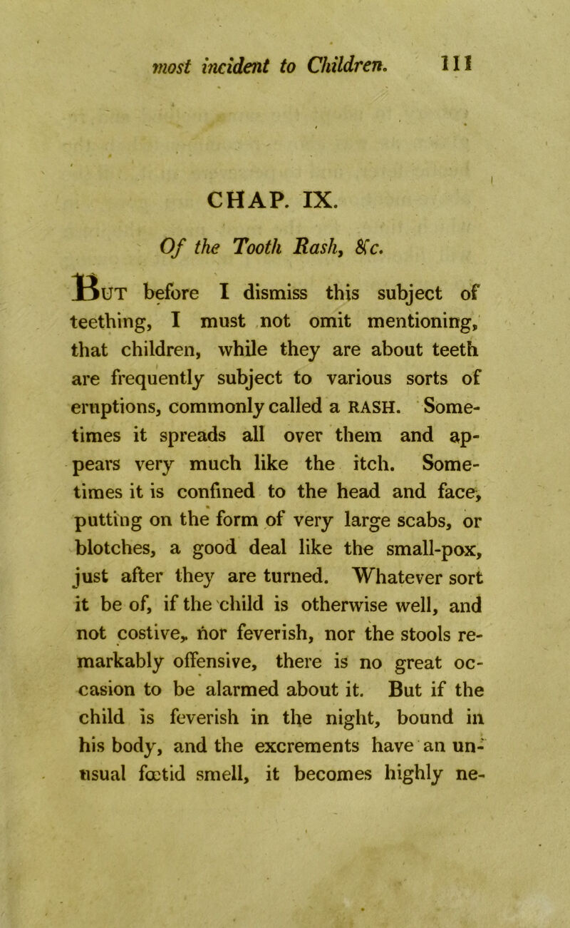 • * i CHAP. IX. Of the Tooth Rash, &'c. But before I dismiss this subject of teething, I must not omit mentioning, that children, while they are about teeth are frequently subject to various sorts of eruptions, commonly called a RASH. Some- times it spreads all over them and ap- pears very much like the itch. Some- times it is confined to the head and face, putting on the form of very large scabs, or blotches, a good deal like the small-pox, just after they are turned. Whatever sort it be of, if the child is otherwise well, and not costive* nor feverish, nor the stools re- markably offensive, there is no great oc- casion to be alarmed about it. But if the child is feverish in the night, bound in his body, and the excrements have an un- usual foetid smell, it becomes highly ne-