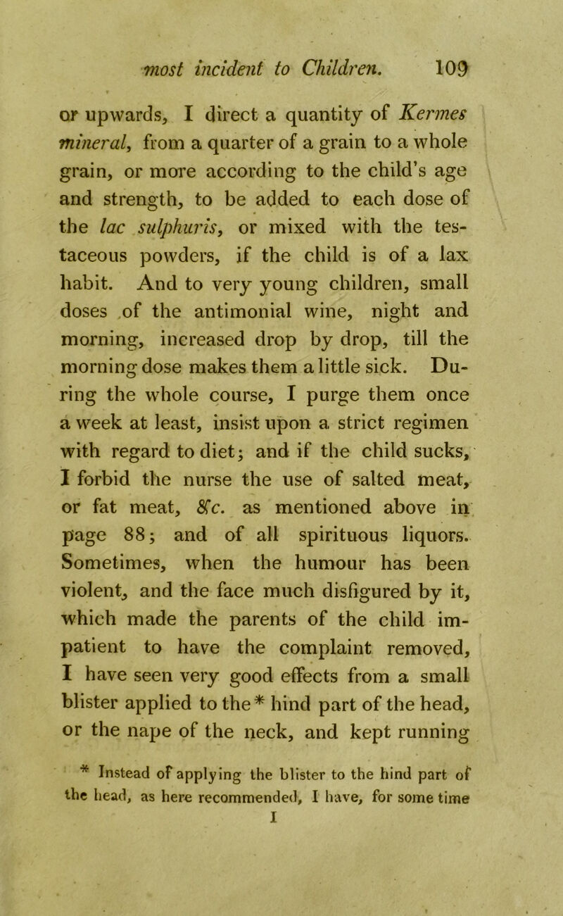 or upwards, I direct a quantity of Kermes mineral, from a quarter of a grain to a whole grain, or more according to the child’s age and strength, to be added to each dose of the lac sulphur is, or mixed with the tes- taceous powders, if the child is of a lax habit. And to very young children, small doses of the antimonial wine, night and morning, increased drop by drop, till the morning dose makes them a little sick. Du- ring the whole course, I purge them once a week at least, insist upon a strict regimen with regard to diet; and if the child sucks, I forbid the nurse the use of salted meat, or fat meat, <5Cc. as mentioned above in page 88; and of all spirituous liquors. Sometimes, when the humour has been violent, and the face much disfigured by it, which made the parents of the child im- patient to have the complaint removed, I have seen very good effects from a small blister applied to the* hind part of the head, or the nape of the neck, and kept running * Instead of applying the blister to the hind part of the head, as here recommended, I have, for some time I