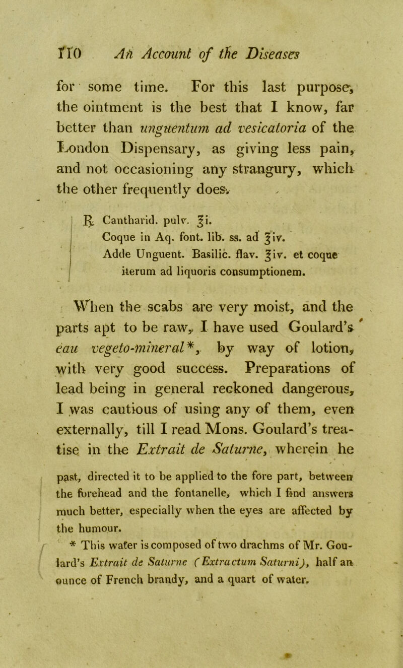 for some time. For this last purpose, the ointment is the best that I know, far better than unguentum ad vesicatoria of the London Dispensary, as giving less pain, and not occasioning any strangury, which the other frequently doesv Cantharid. pulr. ^i. Coque in Aq. font. lib. ss. ad %\v. Adde Unguent. Basilic, flav. Jiv. et coque iterum ad liquoris consumptionem. When the scabs are very moist, and the parts apt to be raw* I have used Goulard’s # eau vegeto-mineral*, by way of lotion, with very good success. Preparations of lead being in general reckoned dangerous, I was cautious of using any of them, even externally, till I read Mons. Goulard’s trea- tise in the Extrait de Saturne, wherein he . / ( past, directed it to be applied to the fore part, between the forehead and the fontanelle, which I find answers much better, especially when the eyes are affected by the humour. * This water is composed of two drachms of Mr. Gou- lard’s Extrait de Saturne ( Extractum Saturni), half an ounce of French brandy, and a quart of water.