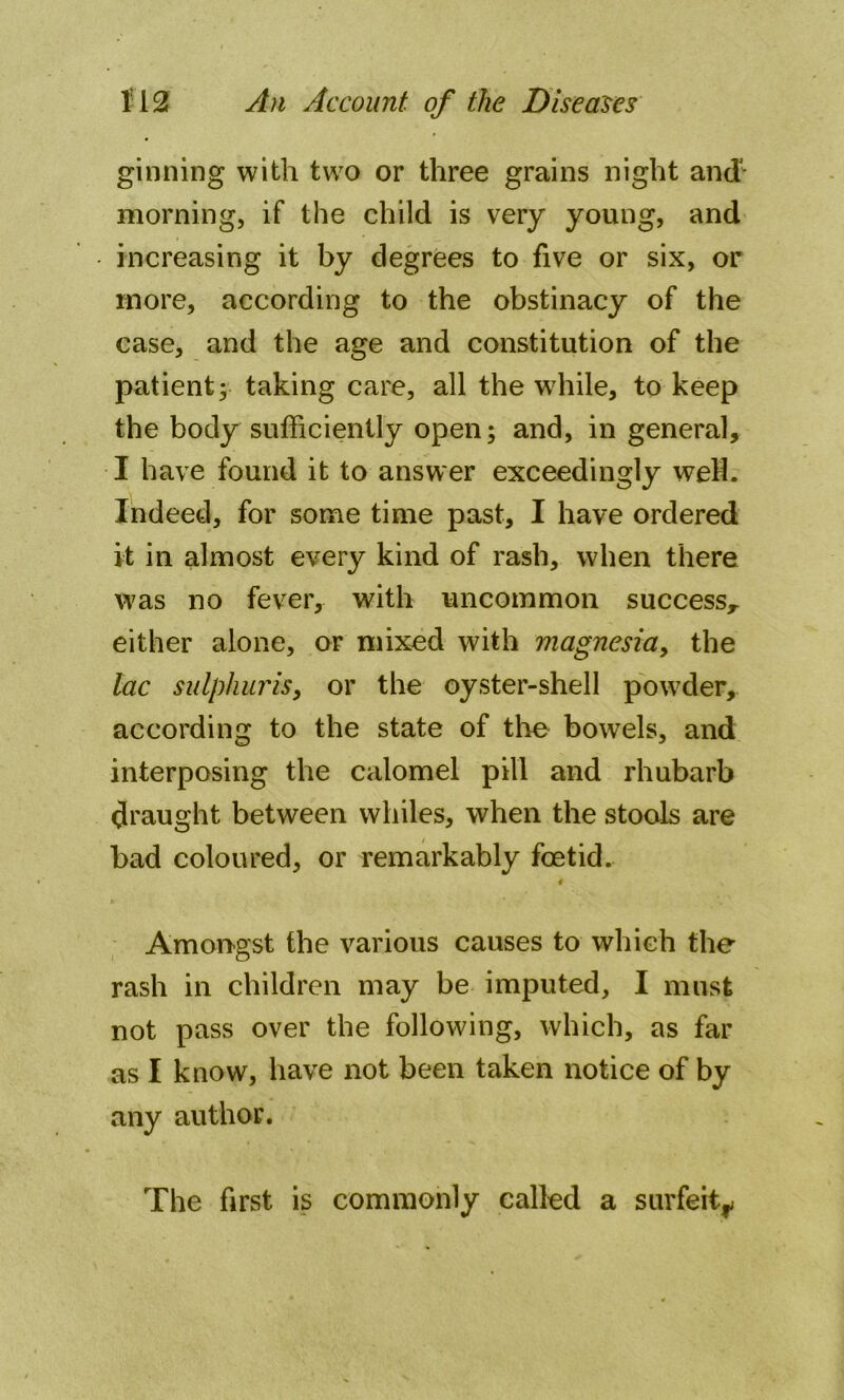ginning with two or three grains night and' morning, if the child is very young, and increasing it by degrees to five or six, or more, according to the obstinacy of the case, and the age and constitution of the patient; taking care, all the wiiile, to keep the body sufficiently open; and, in general, I have found it to answer exceedingly weH. Indeed, for some time past, I have ordered it in almost every kind of rash, when there was no fever, with uncommon success* either alone, or mixed with magnesia, the lac sulphur is, or the oyster-shell powder, according to the state of the bowels, and interposing the calomel pill and rhubarb draught between whiles, when the stools are bad coloured, or remarkably foetid. Amongst the various causes to which the rash in children may be imputed, I must not pass over the following, which, as far as I know, have not been taken notice of by any author. The first is commonly called a surfeit*