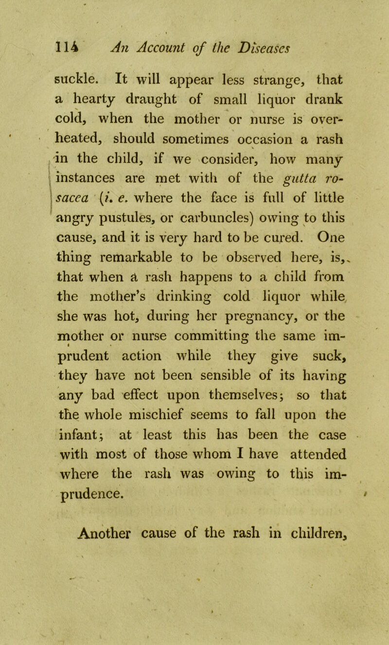 suckle. It will appear less strange, that a hearty draught of small liquor drank cold, when the mother or nurse is over- heated, should sometimes occasion a rash in the child, if we consider, how many instances are met with of the gutta ro- sacea {?*. e. where the face is full of little angry pustules, or carbuncles) owing to this cause, and it is very hard to be cured. One thing remarkable to be observed here, is,, that when a rash happens to a child from the mother’s drinking cold liquor while she was hot, during her pregnancy, or the mother or nurse committing the same im- prudent action while they give suck, they have not been sensible of its having any bad effect upon themselves; so that the whole mischief seems to fall upon the infant; at least this has been the case with most of those whom I have attended where the rash was owing to this im- prudence. Another cause of the rash in children.