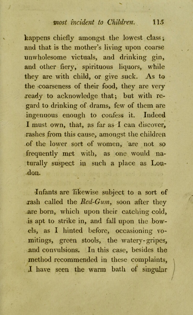 happens chiefly amongst the lowest class; and that is the mother’s living upon coarse unwholesome victuals, and drinking gin, and other fiery, spirituous liquors, while they are with child, or give .suck. As to the coarseness of their food, they are very .ready to acknowledge that; but with re- gard to drinking of drams, few of them are ingenuous enough to confess it. Indeed i I must own, that, as far as I can discover, rashes from this cause, amongst the children of the lower sort of women, are not so 4 * -« frequently met with, as one would na- turally suspect in such a place as Lou- .don. Infants are likewise subject to a sort of .rash called the Red-Gum, soon after they .are born, which upon their catching cold, is apt to strike in, and fall upon the bow- els, as I hinted before, occasioning vo- mitings, green stools, the watery-gripes, and convulsions. In this case, besides the method recommended in these complaints, I have seen the warm bath of singular