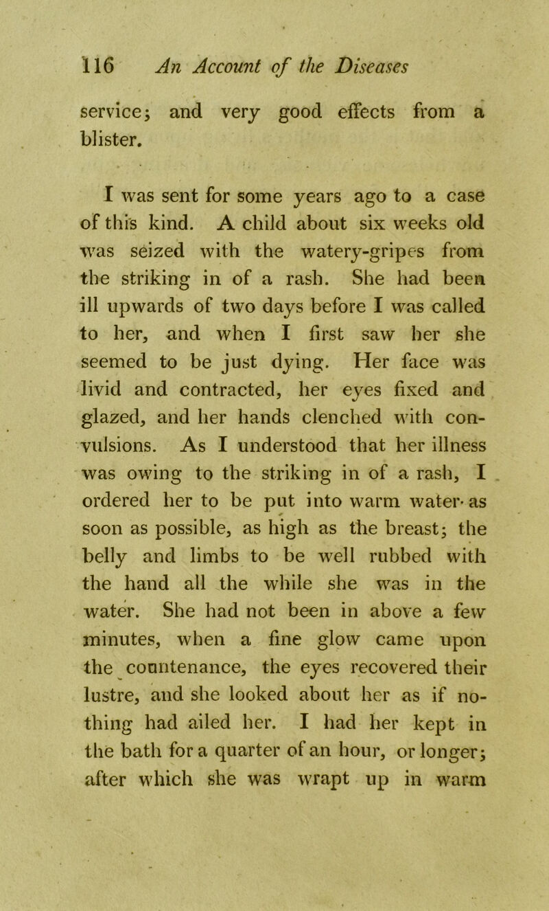 service 3 and very good effects from a blister. I was sent for some years ago to a case of this kind. A child about six weeks old was seized with the watery-gripes from the striking in of a rash. She had been ill upwards of two days before I was called to her, and when I first saw her she seemed to be just dying. Her face was livid and contracted, her eyes fixed and glazed, and her hands clenched with con- vulsions. As I understood that her illness was owing to the striking in of a rash, I ordered her to be put into warm water-as soon as possible, as high as the breast; the belly and limbs to be well rubbed with the hand all the while she was in the water. She had not been in above a few minutes, when a fine glow came upon the countenance, the eyes recovered their lustre, and she looked about her as if no- thing had ailed her. I had her kept in the bath for a quarter of an hour, or longer; after which she was wrapt up in warm