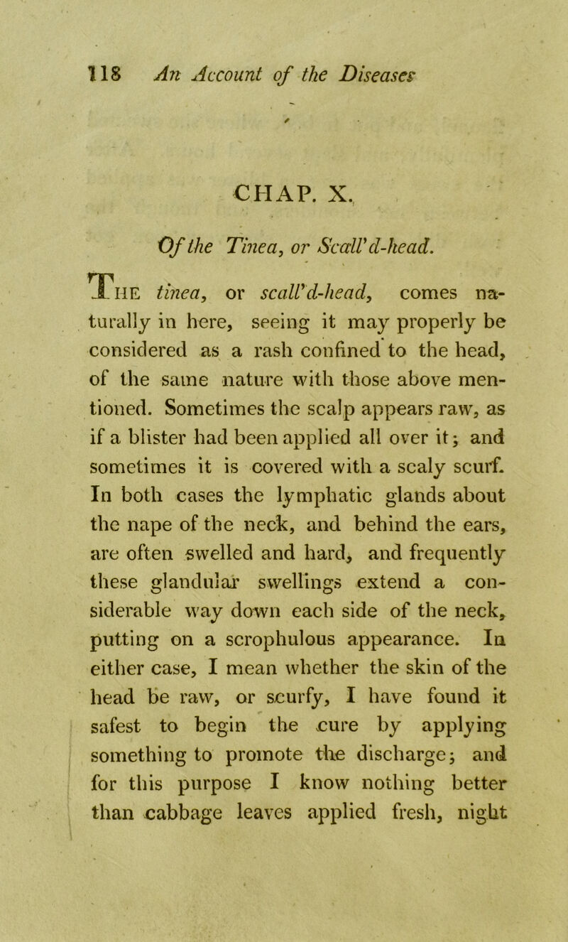CHAP. X. Of the Tinea, or Scald d-he ad. The tinea, or scaldd-head, comes na- turally in here, seeing it may properly be considered as a rash confined to the head, of the same nature with those above men- tioned. Sometimes the scalp appears raw, as if a blister had been applied all over it; and sometimes it is covered with a scaly scurf. In both cases the lymphatic glands about the nape of the neck, and behind the ears, are often swelled and hard, and frequently these glandular swellings extend a con- siderable way down each side of the neck, putting on a scrophulous appearance. In either case, I mean whether the skin of the head be raw, or scurfy, I have found it safest to begin the eure by applying something to promote the discharge; and for this purpose I know nothing better than cabbage leaves applied fresh, night